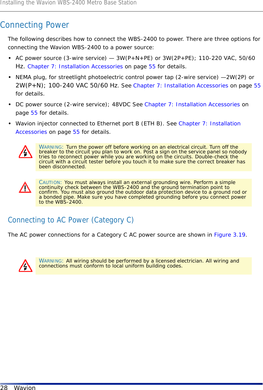 Installing the Wavion WBS-2400 Metro Base Station28 WavionConnecting PowerThe following describes how to connect the WBS-2400 to power. There are three options for connecting the Wavion WBS-2400 to a power source: •AC power source (3-wire service) — 3W(P+N+PE) or 3W(2P+PE); 110-220 VAC, 50/60 Hz. Chapter 7: Installation Accessories on page 55 for details.•NEMA plug, for streetlight photoelectric control power tap (2-wire service) —2W(2P) or 2W(P+N); 100-240 VAC 50/60 Hz. See Chapter 7: Installation Accessories on page 55 for details.•DC power source (2-wire service); 48VDC See Chapter 7: Installation Accessories on page 55 for details.•Wavion injector connected to Ethernet port B (ETH B). See Chapter 7: Installation Accessories on page 55 for details. Connecting to AC Power (Category C)The AC power connections for a Category C AC power source are shown in Figure 3.19.WARNING: Turn the power off before working on an electrical circuit. Turn off the breaker to the circuit you plan to work on. Post a sign on the service panel so nobody tries to reconnect power while you are working on the circuits. Double-check the circuit with a circuit tester before you touch it to make sure the correct breaker has been disconnected.CAUTION: You must always install an external grounding wire. Perform a simple continuity check between the WBS-2400 and the ground termination point to confirm. You must also ground the outdoor data protection device to a ground rod or a bonded pipe. Make sure you have completed grounding before you connect power to the WBS-2400.WARNING: All wiring should be performed by a licensed electrician. All wiring and connections must conform to local uniform building codes.