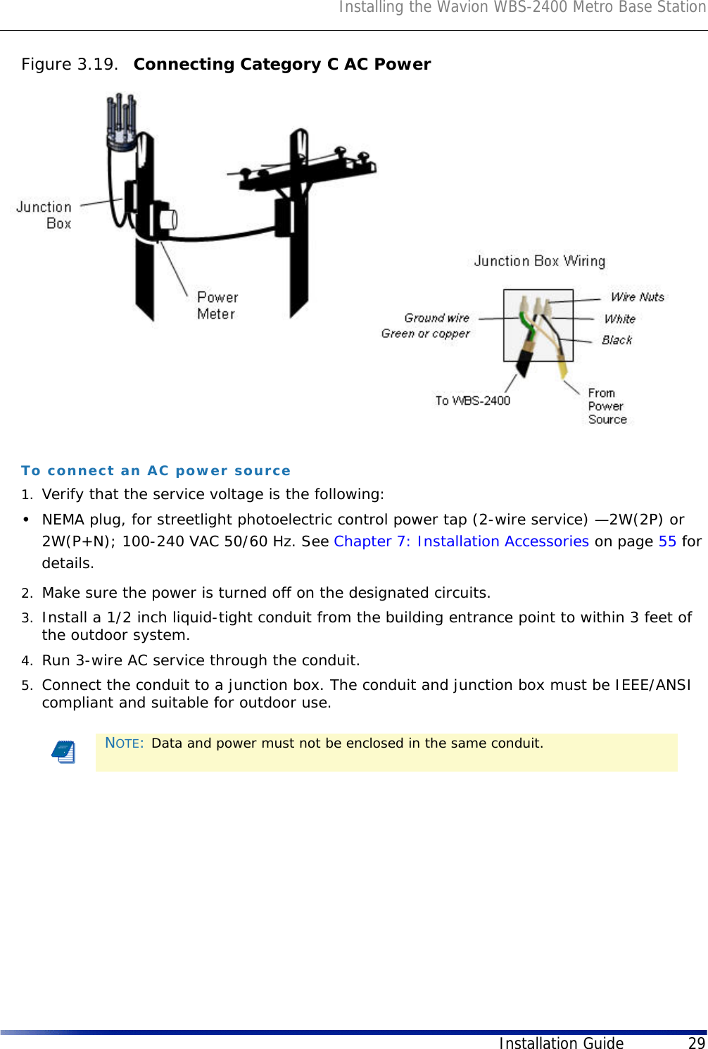 Installing the Wavion WBS-2400 Metro Base StationInstallation Guide 29Figure 3.19.  Connecting Category C AC PowerTo connect an AC power source1. Verify that the service voltage is the following:•NEMA plug, for streetlight photoelectric control power tap (2-wire service) —2W(2P) or 2W(P+N); 100-240 VAC 50/60 Hz. See Chapter 7: Installation Accessories on page 55 for details.2. Make sure the power is turned off on the designated circuits.3. Install a 1/2 inch liquid-tight conduit from the building entrance point to within 3 feet of the outdoor system.4. Run 3-wire AC service through the conduit.5. Connect the conduit to a junction box. The conduit and junction box must be IEEE/ANSI compliant and suitable for outdoor use.NOTE: Data and power must not be enclosed in the same conduit.