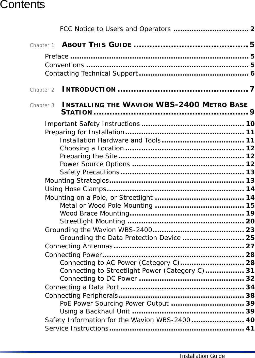 Installation GuideContents FCC Notice to Users and Operators ................................. 2Chapter 1    ABOUT THIS GUIDE ...........................................5Preface .............................................................................. 5Conventions ....................................................................... 5Contacting Technical Support................................................ 6Chapter 2    INTRODUCTION .................................................7Chapter 3    INSTALLING THE WAVION WBS-2400 METRO BASE STATION..........................................................9Important Safety Instructions............................................. 10Preparing for Installation.................................................... 11Installation Hardware and Tools.................................... 11Choosing a Location.................................................... 12Preparing the Site....................................................... 12Power Source Options ................................................. 12Safety Precautions...................................................... 13Mounting Strategies........................................................... 13Using Hose Clamps............................................................ 14Mounting on a Pole, or Streetlight ....................................... 14Metal or Wood Pole Mounting ....................................... 15Wood Brace Mounting.................................................. 19Streetlight Mounting ................................................... 20Grounding the Wavion WBS-2400........................................ 23Grounding the Data Protection Device ........................... 25Connecting Antennas......................................................... 27Connecting Power.............................................................. 28Connecting to AC Power (Category C)............................ 28Connecting to Streetlight Power (Category C)................. 31Connecting to DC Power .............................................. 32Connecting a Data Port ...................................................... 34Connecting Peripherals....................................................... 38PoE Power Sourcing Power Output ................................ 39Using a Backhaul Unit ................................................. 39Safety Information for the Wavion WBS-2400....................... 40Service Instructions........................................................... 41