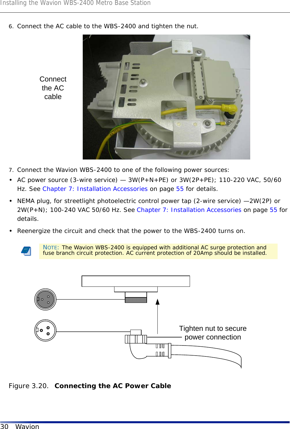 Installing the Wavion WBS-2400 Metro Base Station30 Wavion6. Connect the AC cable to the WBS-2400 and tighten the nut. 7. Connect the Wavion WBS-2400 to one of the following power sources:•AC power source (3-wire service) — 3W(P+N+PE) or 3W(2P+PE); 110-220 VAC, 50/60 Hz. See Chapter 7: Installation Accessories on page 55 for details.•NEMA plug, for streetlight photoelectric control power tap (2-wire service) —2W(2P) or 2W(P+N); 100-240 VAC 50/60 Hz. See Chapter 7: Installation Accessories on page 55 for details.•Reenergize the circuit and check that the power to the WBS-2400 turns on.Figure 3.20.  Connecting the AC Power Cable NOTE: The Wavion WBS-2400 is equipped with additional AC surge protection and fuse branch circuit protection. AC current protection of 20Amp should be installed.Connectthe ACcableTighten nut to securepower connection