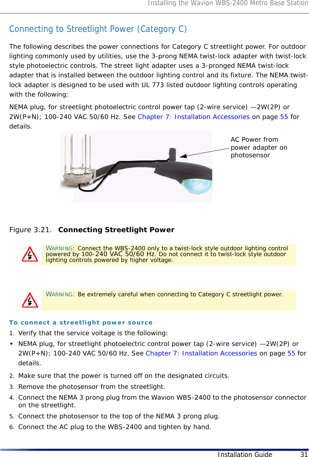 Installing the Wavion WBS-2400 Metro Base StationInstallation Guide 31Connecting to Streetlight Power (Category C)The following describes the power connections for Category C streetlight power. For outdoor lighting commonly used by utilities, use the 3-prong NEMA twist-lock adapter with twist-lock style photoelectric controls. The street light adapter uses a 3-pronged NEMA twist-lock adapter that is installed between the outdoor lighting control and its fixture. The NEMA twist-lock adapter is designed to be used with UL 773 listed outdoor lighting controls operating with the following: NEMA plug, for streetlight photoelectric control power tap (2-wire service) —2W(2P) or 2W(P+N); 100-240 VAC 50/60 Hz. See Chapter 7: Installation Accessories on page 55 for details.Figure 3.21.  Connecting Streetlight PowerTo connect a streetlight power source1. Verify that the service voltage is the following:•NEMA plug, for streetlight photoelectric control power tap (2-wire service) —2W(2P) or 2W(P+N); 100-240 VAC 50/60 Hz. See Chapter 7: Installation Accessories on page 55 for details.2. Make sure that the power is turned off on the designated circuits.3. Remove the photosensor from the streetlight.4. Connect the NEMA 3 prong plug from the Wavion WBS-2400 to the photosensor connector on the streetlight.5. Connect the photosensor to the top of the NEMA 3 prong plug.6. Connect the AC plug to the WBS-2400 and tighten by hand.WARNING: Connect the WBS-2400 only to a twist-lock style outdoor lighting control powered by 100-240 VAC 50/60 Hz. Do not connect it to twist-lock style outdoor lighting controls powered by higher voltage. WARNING: Be extremely careful when connecting to Category C streetlight power.AC Power frompower adapter onphotosensor