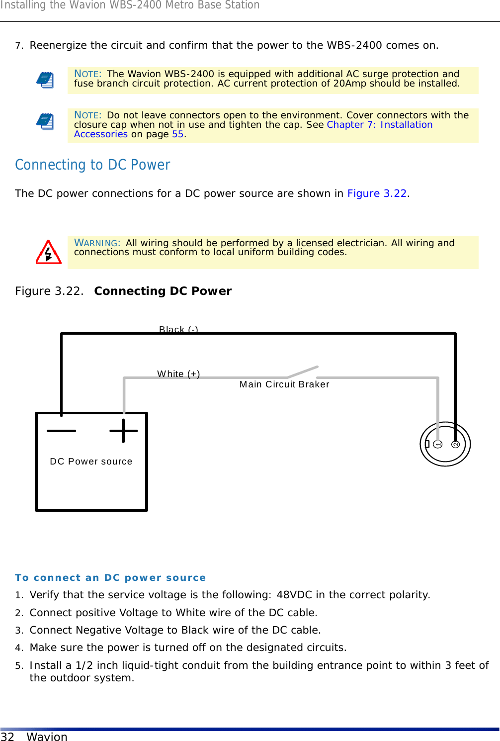 Installing the Wavion WBS-2400 Metro Base Station32 Wavion7. Reenergize the circuit and confirm that the power to the WBS-2400 comes on.Connecting to DC PowerThe DC power connections for a DC power source are shown in Figure 3.22.Figure 3.22.  Connecting DC PowerTo connect an DC power source1. Verify that the service voltage is the following: 48VDC in the correct polarity. 2. Connect positive Voltage to White wire of the DC cable. 3. Connect Negative Voltage to Black wire of the DC cable.4. Make sure the power is turned off on the designated circuits.5. Install a 1/2 inch liquid-tight conduit from the building entrance point to within 3 feet of the outdoor system.NOTE: The Wavion WBS-2400 is equipped with additional AC surge protection and fuse branch circuit protection. AC current protection of 20Amp should be installed.NOTE: Do not leave connectors open to the environment. Cover connectors with the closure cap when not in use and tighten the cap. See Chapter 7: Installation Accessories on page 55.WARNING: All wiring should be performed by a licensed electrician. All wiring and connections must conform to local uniform building codes.DC Power source12Main Circuit BrakerBlack (-)White (+)