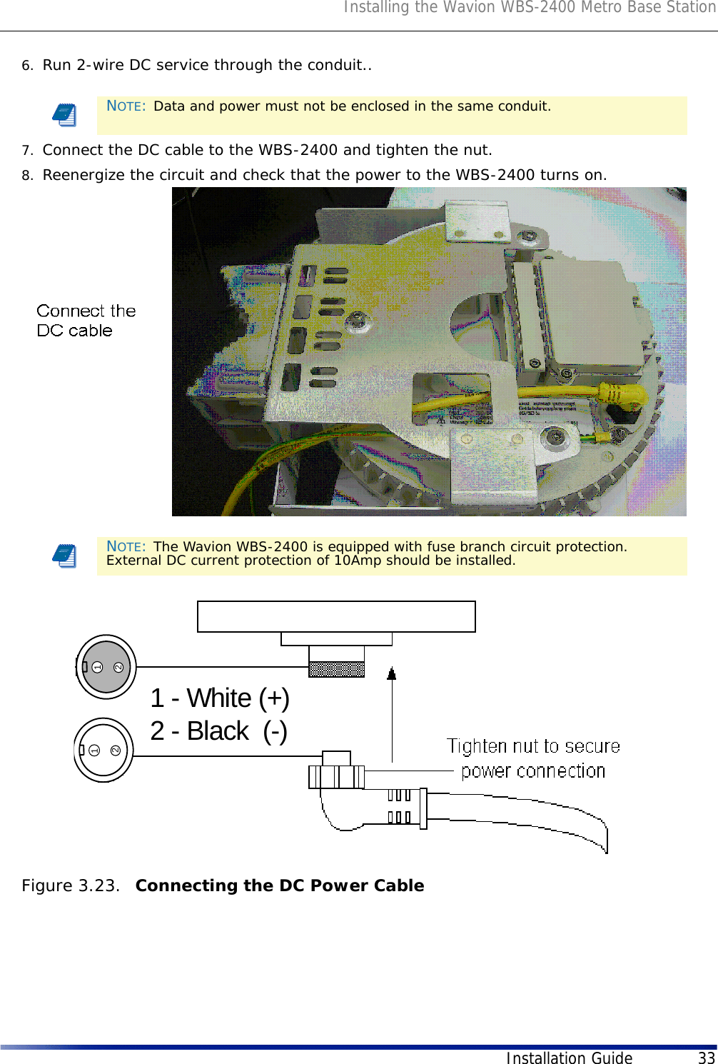 Installing the Wavion WBS-2400 Metro Base StationInstallation Guide 336. Run 2-wire DC service through the conduit..7. Connect the DC cable to the WBS-2400 and tighten the nut. 8. Reenergize the circuit and check that the power to the WBS-2400 turns on.Figure 3.23.  Connecting the DC Power Cable NOTE: Data and power must not be enclosed in the same conduit.NOTE: The Wavion WBS-2400 is equipped with fuse branch circuit protection. External DC current protection of 10Amp should be installed.12121 - White (+)2 - Black  (-)