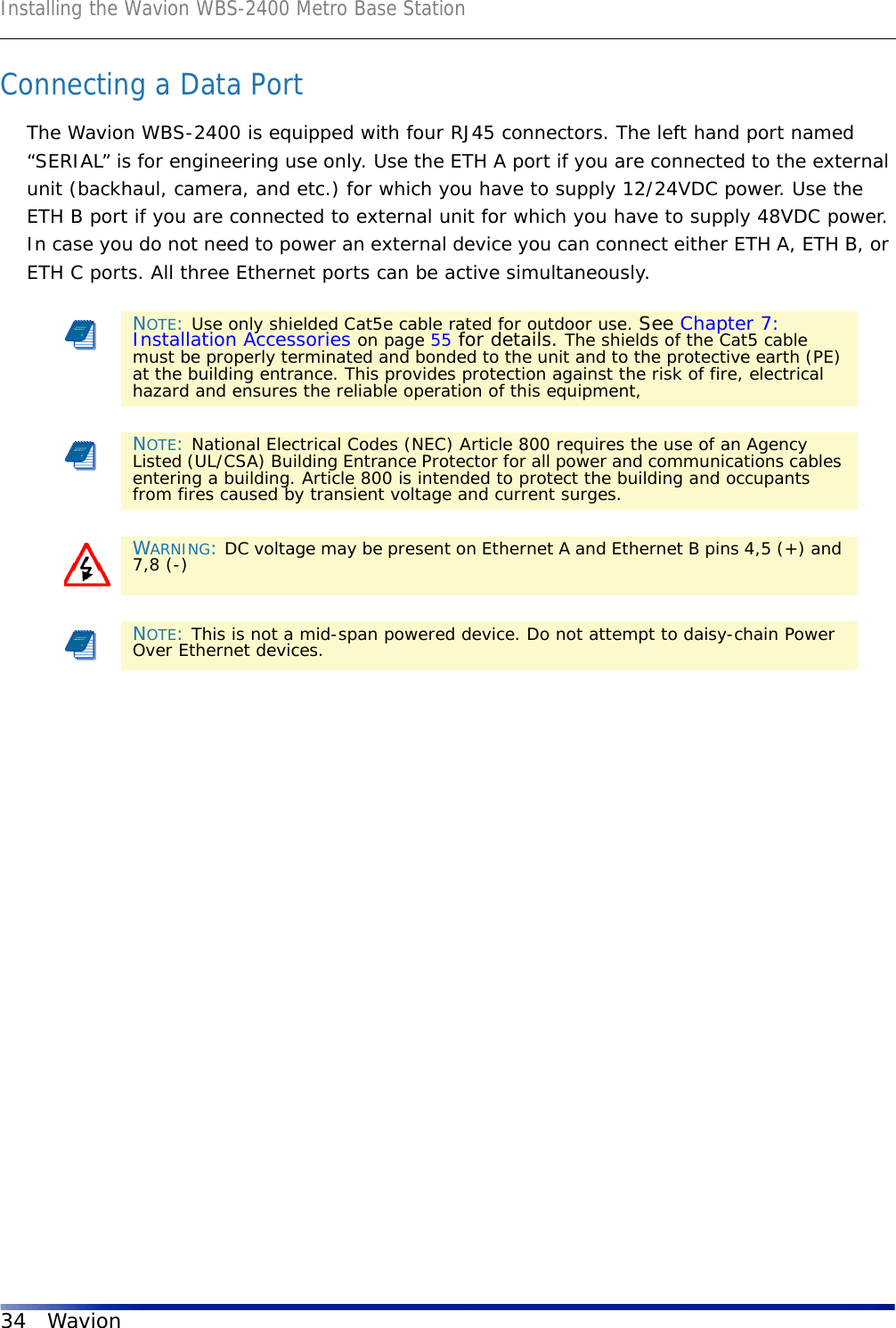 Installing the Wavion WBS-2400 Metro Base Station34 WavionConnecting a Data PortThe Wavion WBS-2400 is equipped with four RJ45 connectors. The left hand port named “SERIAL” is for engineering use only. Use the ETH A port if you are connected to the external unit (backhaul, camera, and etc.) for which you have to supply 12/24VDC power. Use the ETH B port if you are connected to external unit for which you have to supply 48VDC power. In case you do not need to power an external device you can connect either ETH A, ETH B, or ETH C ports. All three Ethernet ports can be active simultaneously. NOTE: Use only shielded Cat5e cable rated for outdoor use. See Chapter 7: Installation Accessories on page 55 for details. The shields of the Cat5 cable must be properly terminated and bonded to the unit and to the protective earth (PE) at the building entrance. This provides protection against the risk of fire, electrical hazard and ensures the reliable operation of this equipment, NOTE: National Electrical Codes (NEC) Article 800 requires the use of an Agency Listed (UL/CSA) Building Entrance Protector for all power and communications cables entering a building. Article 800 is intended to protect the building and occupants from fires caused by transient voltage and current surges.WARNING: DC voltage may be present on Ethernet A and Ethernet B pins 4,5 (+) and 7,8 (-)NOTE: This is not a mid-span powered device. Do not attempt to daisy-chain Power Over Ethernet devices.