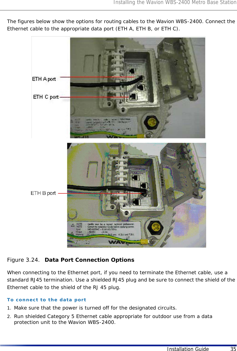 Installing the Wavion WBS-2400 Metro Base StationInstallation Guide 35The figures below show the options for routing cables to the Wavion WBS-2400. Connect the Ethernet cable to the appropriate data port (ETH A, ETH B, or ETH C).Figure 3.24.  Data Port Connection OptionsWhen connecting to the Ethernet port, if you need to terminate the Ethernet cable, use a standard RJ45 termination. Use a shielded RJ45 plug and be sure to connect the shield of the Ethernet cable to the shield of the RJ 45 plug.To connect to the data port1. Make sure that the power is turned off for the designated circuits.2. Run shielded Category 5 Ethernet cable appropriate for outdoor use from a data protection unit to the Wavion WBS-2400.