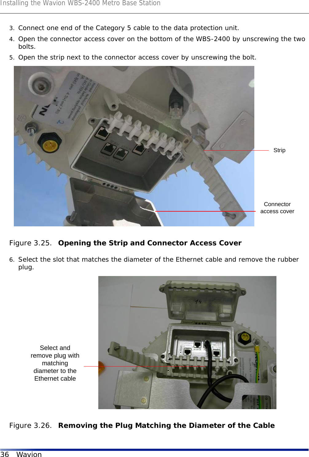 Installing the Wavion WBS-2400 Metro Base Station36 Wavion3. Connect one end of the Category 5 cable to the data protection unit.4. Open the connector access cover on the bottom of the WBS-2400 by unscrewing the two bolts.5. Open the strip next to the connector access cover by unscrewing the bolt. Figure 3.25.  Opening the Strip and Connector Access Cover6. Select the slot that matches the diameter of the Ethernet cable and remove the rubber plug.Figure 3.26.  Removing the Plug Matching the Diameter of the CableStripConnectoraccess coverSelect andremove plug withmatchingdiameter to theEthernet cable