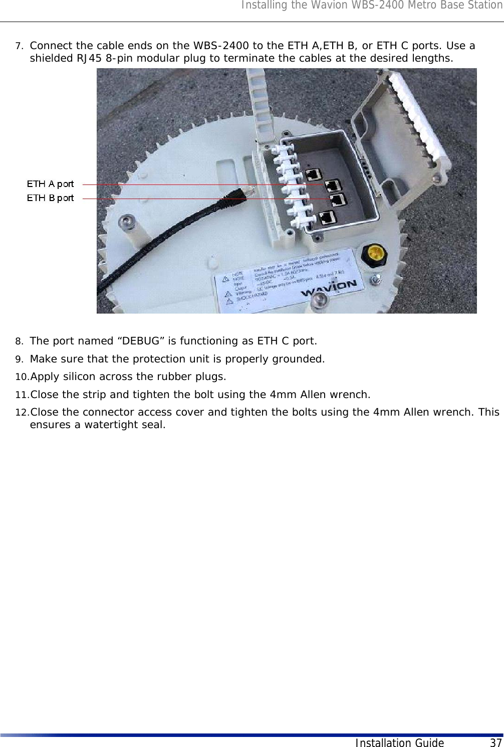 Installing the Wavion WBS-2400 Metro Base StationInstallation Guide 377. Connect the cable ends on the WBS-2400 to the ETH A,ETH B, or ETH C ports. Use a shielded RJ45 8-pin modular plug to terminate the cables at the desired lengths.8. The port named “DEBUG” is functioning as ETH C port.9. Make sure that the protection unit is properly grounded.10.Apply silicon across the rubber plugs.11.Close the strip and tighten the bolt using the 4mm Allen wrench. 12.Close the connector access cover and tighten the bolts using the 4mm Allen wrench. This ensures a watertight seal.