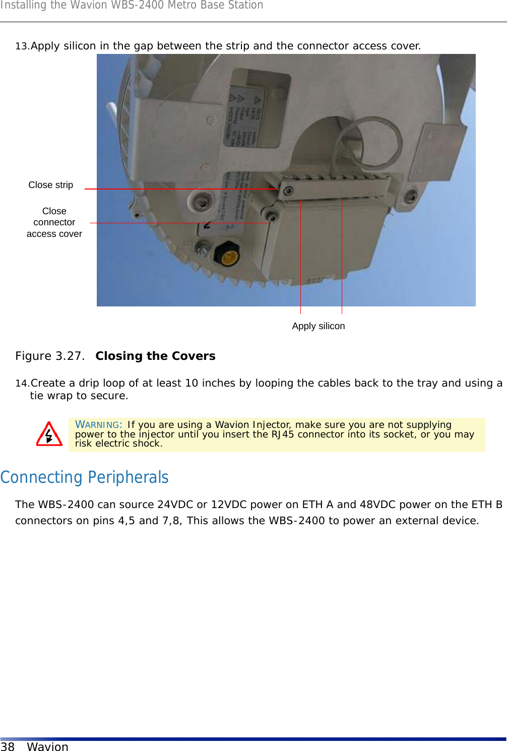 Installing the Wavion WBS-2400 Metro Base Station38 Wavion13.Apply silicon in the gap between the strip and the connector access cover.Figure 3.27.  Closing the Covers14.Create a drip loop of at least 10 inches by looping the cables back to the tray and using a tie wrap to secure.Connecting PeripheralsThe WBS-2400 can source 24VDC or 12VDC power on ETH A and 48VDC power on the ETH B connectors on pins 4,5 and 7,8, This allows the WBS-2400 to power an external device.WARNING: If you are using a Wavion Injector, make sure you are not supplying power to the injector until you insert the RJ45 connector into its socket, or you may risk electric shock.Closeconnectoraccess coverClose stripApply silicon