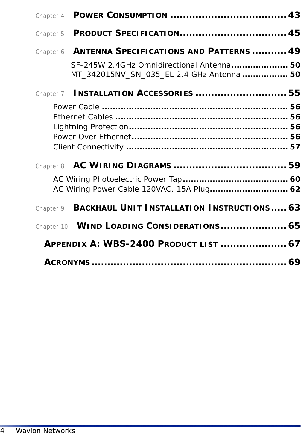 4Wavion NetworksChapter 4    POWER CONSUMPTION .....................................43Chapter 5    PRODUCT SPECIFICATION..................................45Chapter 6    ANTENNA SPECIFICATIONS AND PATTERNS ...........49SF-245W 2.4GHz Omnidirectional Antenna..................... 50MT_342015NV_SN_035_EL 2.4 GHz Antenna................. 50Chapter 7    INSTALLATION ACCESSORIES .............................55Power Cable ..................................................................... 56Ethernet Cables ................................................................ 56Lightning Protection........................................................... 56Power Over Ethernet.......................................................... 56Client Connectivity ............................................................ 57Chapter 8    AC WIRING DIAGRAMS ....................................59AC Wiring Photoelectric Power Tap....................................... 60AC Wiring Power Cable 120VAC, 15A Plug............................. 62Chapter 9    BACKHAUL UNIT INSTALLATION INSTRUCTIONS.....63Chapter 10    WIND LOADING CONSIDERATIONS.....................65    APPENDIX A: WBS-2400 PRODUCT LIST .....................67    ACRONYMS..............................................................69