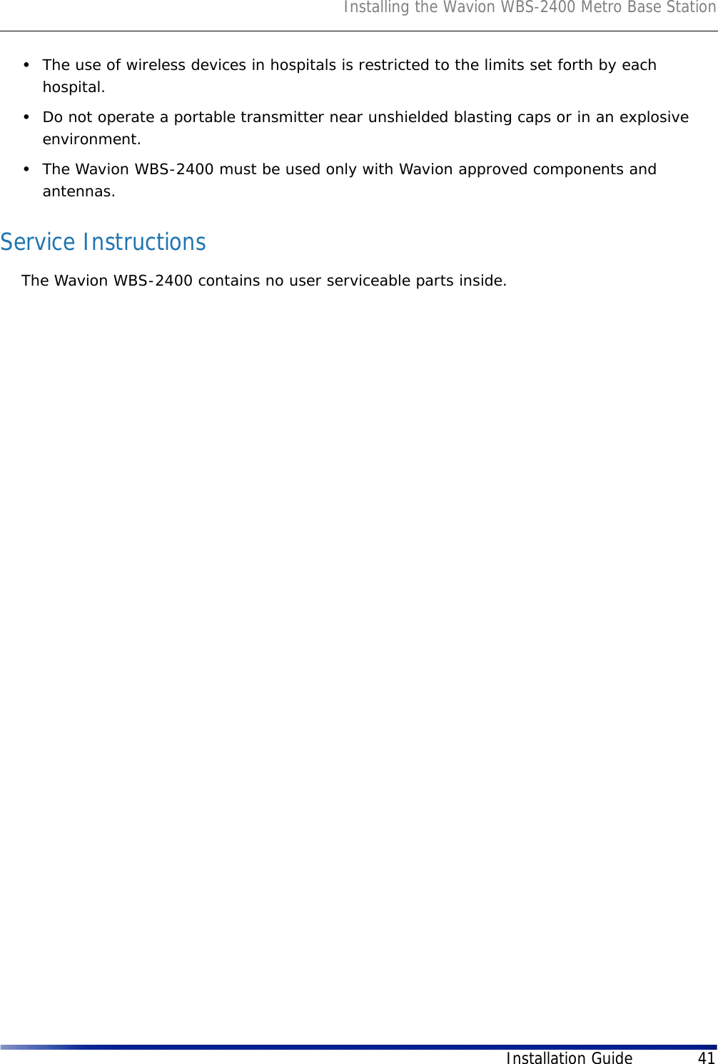 Installing the Wavion WBS-2400 Metro Base StationInstallation Guide 41•The use of wireless devices in hospitals is restricted to the limits set forth by each hospital.•Do not operate a portable transmitter near unshielded blasting caps or in an explosive environment.•The Wavion WBS-2400 must be used only with Wavion approved components and antennas.Service InstructionsThe Wavion WBS-2400 contains no user serviceable parts inside. 