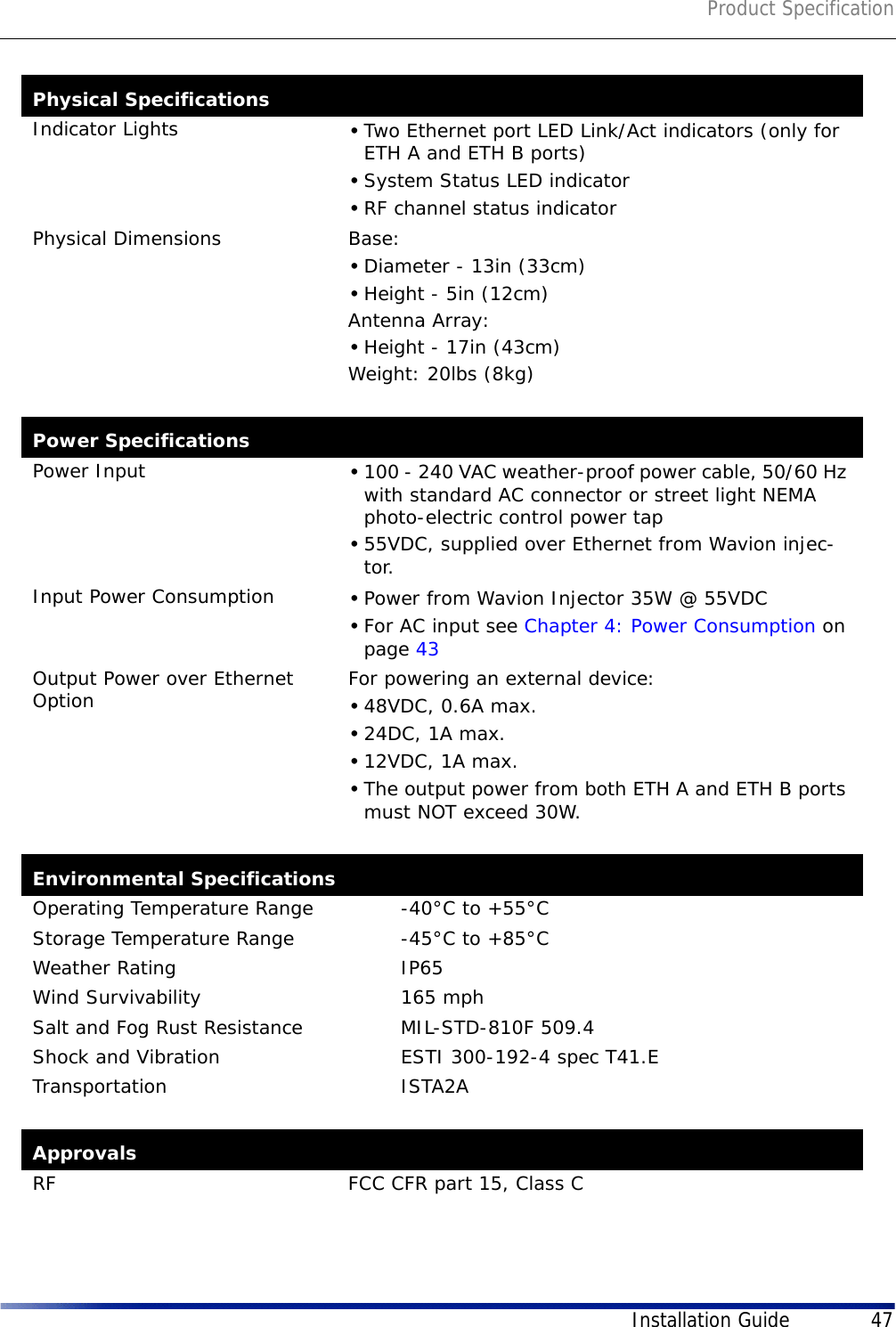 Product SpecificationInstallation Guide 47Indicator Lights •Two Ethernet port LED Link/Act indicators (only for ETH A and ETH B ports)•System Status LED indicator•RF channel status indicatorPhysical Dimensions Base: •Diameter - 13in (33cm)•Height - 5in (12cm)Antenna Array:•Height - 17in (43cm)Weight: 20lbs (8kg)Power SpecificationsPower Input •100 - 240 VAC weather-proof power cable, 50/60 Hz with standard AC connector or street light NEMA photo-electric control power tap •55VDC, supplied over Ethernet from Wavion injec-tor.Input Power Consumption •Power from Wavion Injector 35W @ 55VDC•For AC input see Chapter 4: Power Consumption on page 43Output Power over Ethernet Option  For powering an external device:•48VDC, 0.6A max.•24DC, 1A max.•12VDC, 1A max.•The output power from both ETH A and ETH B ports must NOT exceed 30W.Environmental SpecificationsOperating Temperature Range  -40°C to +55°CStorage Temperature Range -45°C to +85°CWeather Rating IP65Wind Survivability 165 mphSalt and Fog Rust Resistance MIL-STD-810F 509.4Shock and Vibration ESTI 300-192-4 spec T41.ETransportation ISTA2AApprovalsRF FCC CFR part 15, Class CPhysical Specifications