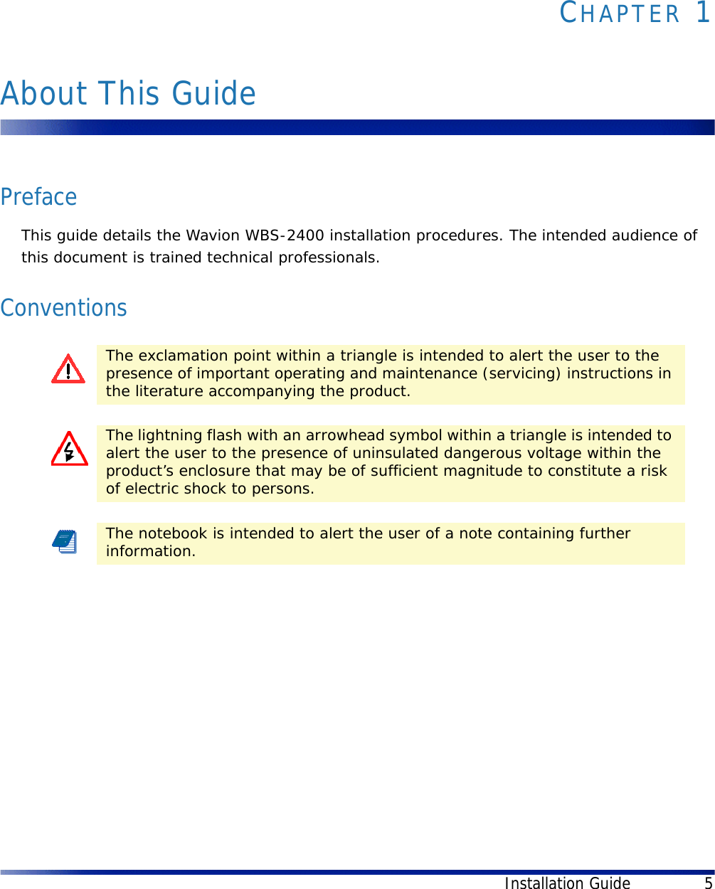 Installation Guide 5CHAPTER 1About This GuidePrefaceThis guide details the Wavion WBS-2400 installation procedures. The intended audience of this document is trained technical professionals.ConventionsThe exclamation point within a triangle is intended to alert the user to the presence of important operating and maintenance (servicing) instructions in the literature accompanying the product.The lightning flash with an arrowhead symbol within a triangle is intended to alert the user to the presence of uninsulated dangerous voltage within the product’s enclosure that may be of sufficient magnitude to constitute a risk of electric shock to persons.The notebook is intended to alert the user of a note containing further information.