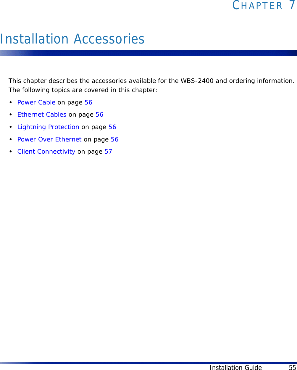 Installation Guide 55CHAPTER 7Installation AccessoriesThis chapter describes the accessories available for the WBS-2400 and ordering information. The following topics are covered in this chapter:•Power Cable on page 56•Ethernet Cables on page 56•Lightning Protection on page 56•Power Over Ethernet on page 56•Client Connectivity on page 57