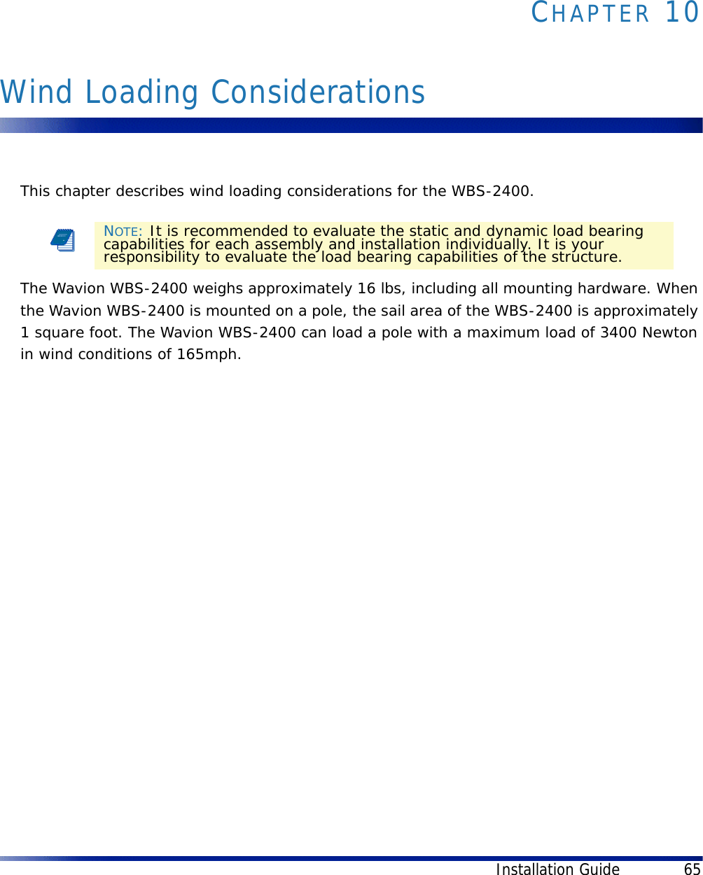 Installation Guide 65CHAPTER 10Wind Loading ConsiderationsThis chapter describes wind loading considerations for the WBS-2400.The Wavion WBS-2400 weighs approximately 16 lbs, including all mounting hardware. When the Wavion WBS-2400 is mounted on a pole, the sail area of the WBS-2400 is approximately 1 square foot. The Wavion WBS-2400 can load a pole with a maximum load of 3400 Newton in wind conditions of 165mph. NOTE: It is recommended to evaluate the static and dynamic load bearing capabilities for each assembly and installation individually. It is your responsibility to evaluate the load bearing capabilities of the structure.