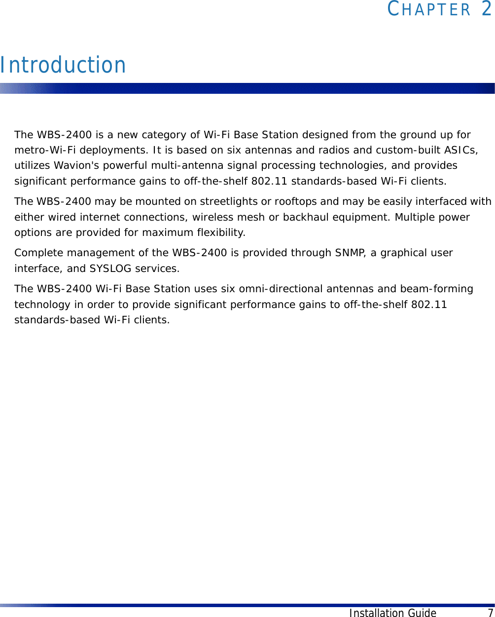 Installation Guide 7CHAPTER 2IntroductionThe WBS-2400 is a new category of Wi-Fi Base Station designed from the ground up for metro-Wi-Fi deployments. It is based on six antennas and radios and custom-built ASICs, utilizes Wavion&apos;s powerful multi-antenna signal processing technologies, and provides significant performance gains to off-the-shelf 802.11 standards-based Wi-Fi clients. The WBS-2400 may be mounted on streetlights or rooftops and may be easily interfaced with either wired internet connections, wireless mesh or backhaul equipment. Multiple power options are provided for maximum flexibility.Complete management of the WBS-2400 is provided through SNMP, a graphical user interface, and SYSLOG services.The WBS-2400 Wi-Fi Base Station uses six omni-directional antennas and beam-forming technology in order to provide significant performance gains to off-the-shelf 802.11 standards-based Wi-Fi clients. 