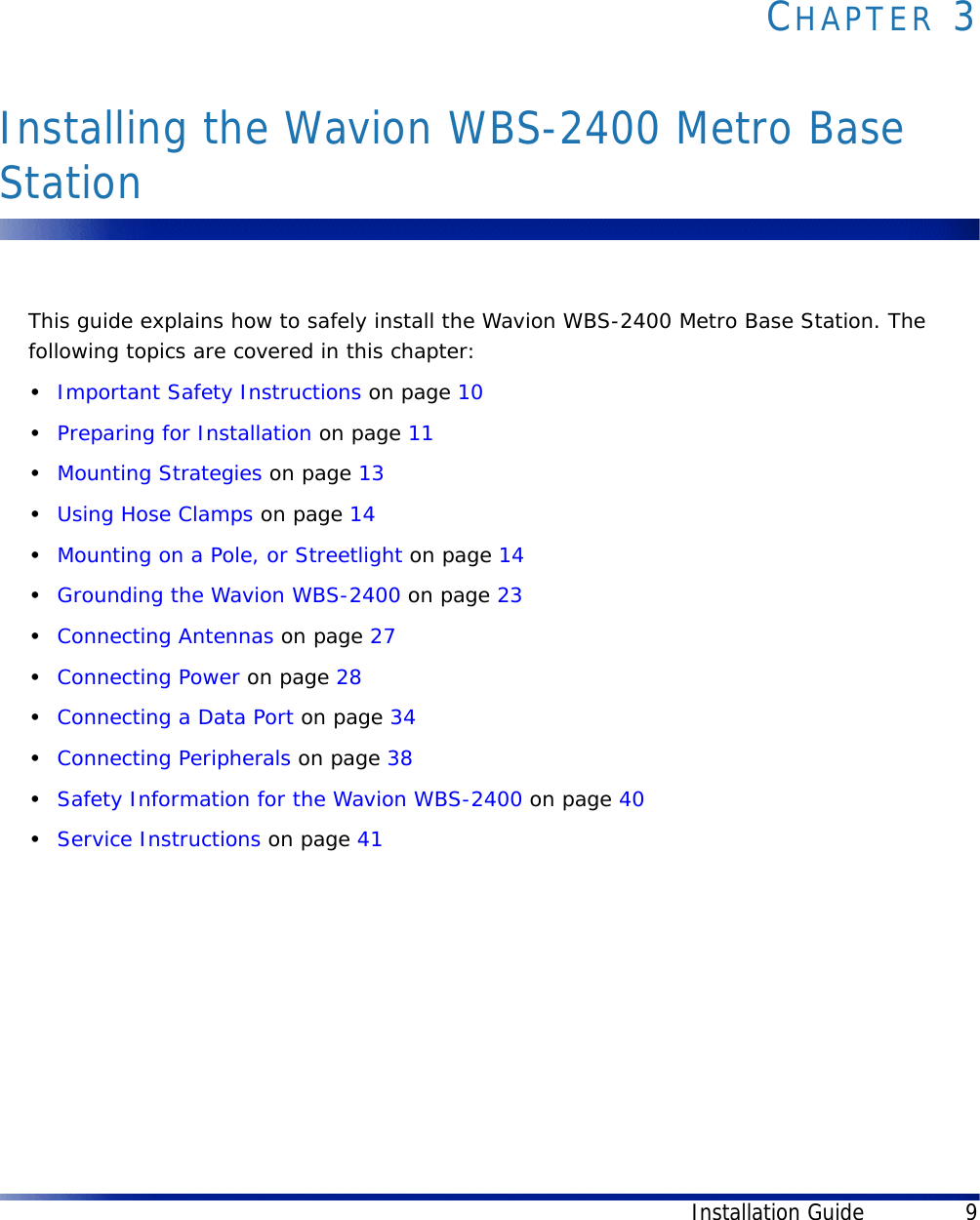 Installation Guide 9CHAPTER 3Installing the Wavion WBS-2400 Metro Base StationThis guide explains how to safely install the Wavion WBS-2400 Metro Base Station. The following topics are covered in this chapter:•Important Safety Instructions on page 10•Preparing for Installation on page 11•Mounting Strategies on page 13•Using Hose Clamps on page 14•Mounting on a Pole, or Streetlight on page 14•Grounding the Wavion WBS-2400 on page 23•Connecting Antennas on page 27•Connecting Power on page 28•Connecting a Data Port on page 34•Connecting Peripherals on page 38•Safety Information for the Wavion WBS-2400 on page 40•Service Instructions on page 41