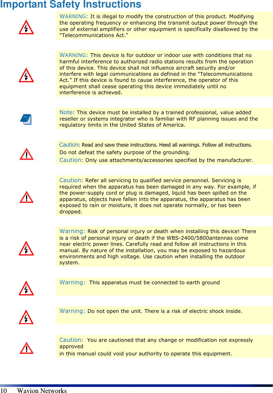   10      Wavion Networks Important Safety Instructions  WARNING: It is illegal to modify the construction of this product. Modifying the operating frequency or enhancing the transmit output power through the use of external amplifiers or other equipment is specifically disallowed by the &quot;Telecommunications Act.&quot;     WARNING: This device is for outdoor or indoor use with conditions that no harmful interference to authorized radio stations results from the operation of this device. This device shall not influence aircraft security and/or interfere with legal communications as defined in the &quot;Telecommunications Act.&quot; If this device is found to cause interference, the operator of this equipment shall cease operating this device immediately until no interference is achieved.    Note: This device must be installed by a trained professional, value added reseller or systems integrator who is familiar with RF planning issues and the regulatory limits in the United States of America.    Caution: Read and save these instructions. Heed all warnings. Follow all instructions.  Do not defeat the safety purpose of the grounding.  Caution: Only use attachments/accessories specified by the manufacturer.    Caution: Refer all servicing to qualified service personnel. Servicing is required when the apparatus has been damaged in any way. For example, if the power-supply cord or plug is damaged, liquid has been spilled on the apparatus, objects have fallen into the apparatus, the apparatus has been exposed to rain or moisture, it does not operate normally, or has been dropped.    Warning: Risk of personal injury or death when installing this device! There is a risk of personal injury or death if the WBS-2400/5800antennas come near electric power lines. Carefully read and follow all instructions in this manual. By nature of the installation, you may be exposed to hazardous environments and high voltage. Use caution when installing the outdoor system.     Warning:  This apparatus must be connected to earth ground    Warning: Do not open the unit. There is a risk of electric shock inside.    Caution:  You are cautioned that any change or modification not expressly approved in this manual could void your authority to operate this equipment. 