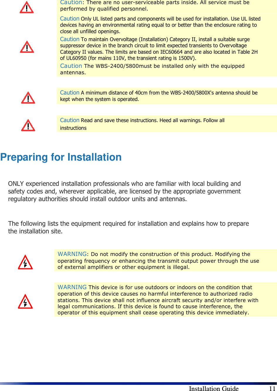        Installation Guide    11    Caution: There are no user-serviceable parts inside. All service must be performed by qualified personnel.  Caution Only UL listed parts and components will be used for installation. Use UL listed devices having an environmental rating equal to or better than the enclosure rating to close all unfilled openings. Caution To maintain Overvoltage (Installation) Category II, install a suitable surge suppressor device in the branch circuit to limit expected transients to Overvoltage Category II values. The limits are based on IEC60664 and are also located in Table 2H of UL60950 (for mains 110V, the transient rating is 1500V). Caution The WBS-2400/5800must be installed only with the equipped antennas.    Caution A minimum distance of 40cm from the WBS-2400/5800X&apos;s antenna should be kept when the system is operated.    Caution Read and save these instructions. Heed all warnings. Follow all  instructions  Preparing for Installation  ONLY experienced installation professionals who are familiar with local building and safety codes and, wherever applicable, are licensed by the appropriate government regulatory authorities should install outdoor units and antennas.  The following lists the equipment required for installation and explains how to prepare the installation site.    WARNING: Do not modify the construction of this product. Modifying the operating frequency or enhancing the transmit output power through the use of external amplifiers or other equipment is illegal.    WARNING This device is for use outdoors or indoors on the condition that operation of this device causes no harmful interference to authorized radio stations. This device shall not influence aircraft security and/or interfere with legal communications. If this device is found to cause interference, the operator of this equipment shall cease operating this device immediately.  