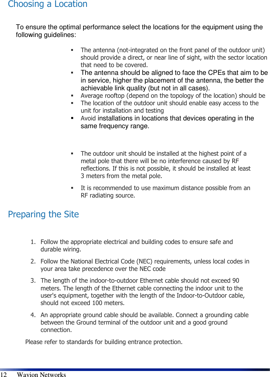   12      Wavion Networks  Choosing a Location  To ensure the optimal performance select the locations for the equipment using the following guidelines:    The antenna (not-integrated on the front panel of the outdoor unit) should provide a direct, or near line of sight, with the sector location that need to be covered.   The antenna should be aligned to face the CPEs that aim to be in service, higher the placement of the antenna, the better the achievable link quality (but not in all cases).   Average rooftop (depend on the topology of the location) should be   The location of the outdoor unit should enable easy access to the unit for installation and testing  Avoid installations in locations that devices operating in the same frequency range.    The outdoor unit should be installed at the highest point of a metal pole that there will be no interference caused by RF reflections. If this is not possible, it should be installed at least 3 meters from the metal pole.  It is recommended to use maximum distance possible from an RF radiating source. Preparing the Site  1. Follow the appropriate electrical and building codes to ensure safe and durable wiring. 2. Follow the National Electrical Code (NEC) requirements, unless local codes in your area take precedence over the NEC code 3. The length of the indoor-to-outdoor Ethernet cable should not exceed 90 meters. The length of the Ethernet cable connecting the indoor unit to the user&apos;s equipment, together with the length of the Indoor-to-Outdoor cable, should not exceed 100 meters. 4. An appropriate ground cable should be available. Connect a grounding cable between the Ground terminal of the outdoor unit and a good ground connection.  Please refer to standards for building entrance protection. 