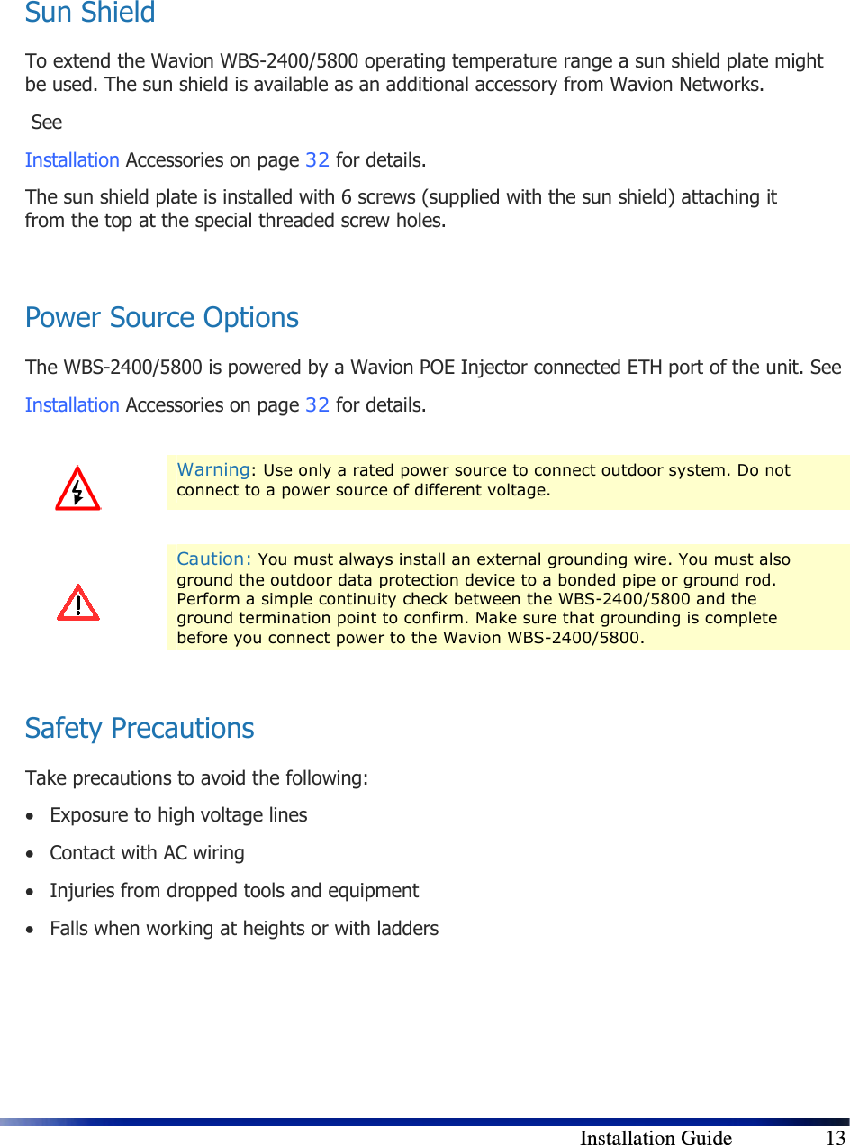        Installation Guide    13   Sun Shield To extend the Wavion WBS-2400/5800 operating temperature range a sun shield plate might be used. The sun shield is available as an additional accessory from Wavion Networks.  See  Installation Accessories on page 32 for details. The sun shield plate is installed with 6 screws (supplied with the sun shield) attaching it from the top at the special threaded screw holes.   Power Source Options The WBS-2400/5800 is powered by a Wavion POE Injector connected ETH port of the unit. See  Installation Accessories on page 32 for details.    Warning: Use only a rated power source to connect outdoor system. Do not connect to a power source of different voltage.    Caution: You must always install an external grounding wire. You must also ground the outdoor data protection device to a bonded pipe or ground rod. Perform a simple continuity check between the WBS-2400/5800 and the ground termination point to confirm. Make sure that grounding is complete before you connect power to the Wavion WBS-2400/5800.  Safety Precautions Take precautions to avoid the following: • Exposure to high voltage lines • Contact with AC wiring • Injuries from dropped tools and equipment • Falls when working at heights or with ladders    