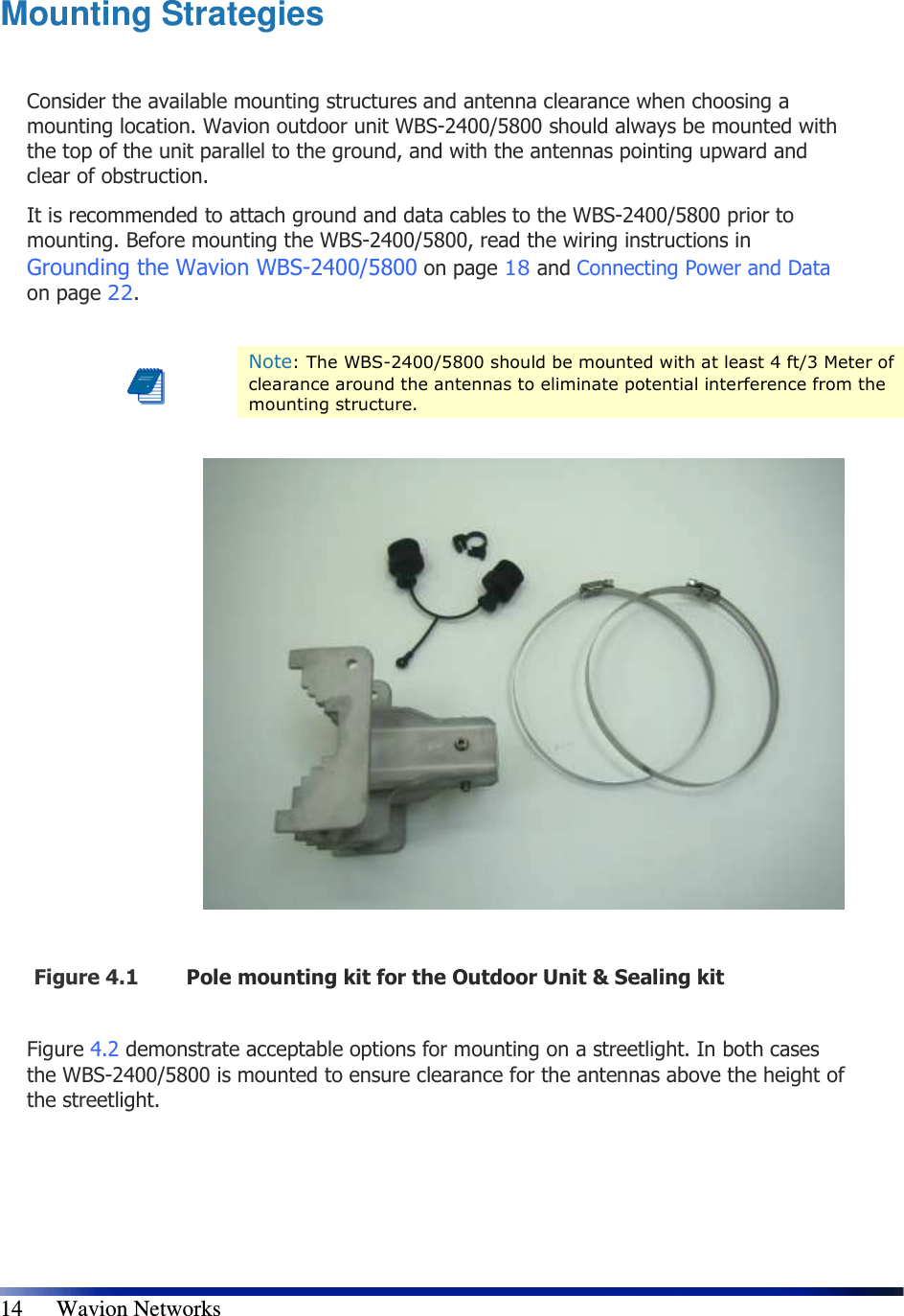   14      Wavion Networks Mounting Strategies  Consider the available mounting structures and antenna clearance when choosing a mounting location. Wavion outdoor unit WBS-2400/5800 should always be mounted with the top of the unit parallel to the ground, and with the antennas pointing upward and clear of obstruction. It is recommended to attach ground and data cables to the WBS-2400/5800 prior to mounting. Before mounting the WBS-2400/5800, read the wiring instructions in Grounding the Wavion WBS-2400/5800 on page 18 and Connecting Power and Data on page 22.   Note: The WBS-2400/5800 should be mounted with at least 4 ft/3 Meter of clearance around the antennas to eliminate potential interference from the mounting structure.    Figure 4.1 Pole mounting kit for the Outdoor Unit &amp; Sealing kit   Figure 4.2 demonstrate acceptable options for mounting on a streetlight. In both cases the WBS-2400/5800 is mounted to ensure clearance for the antennas above the height of the streetlight. 