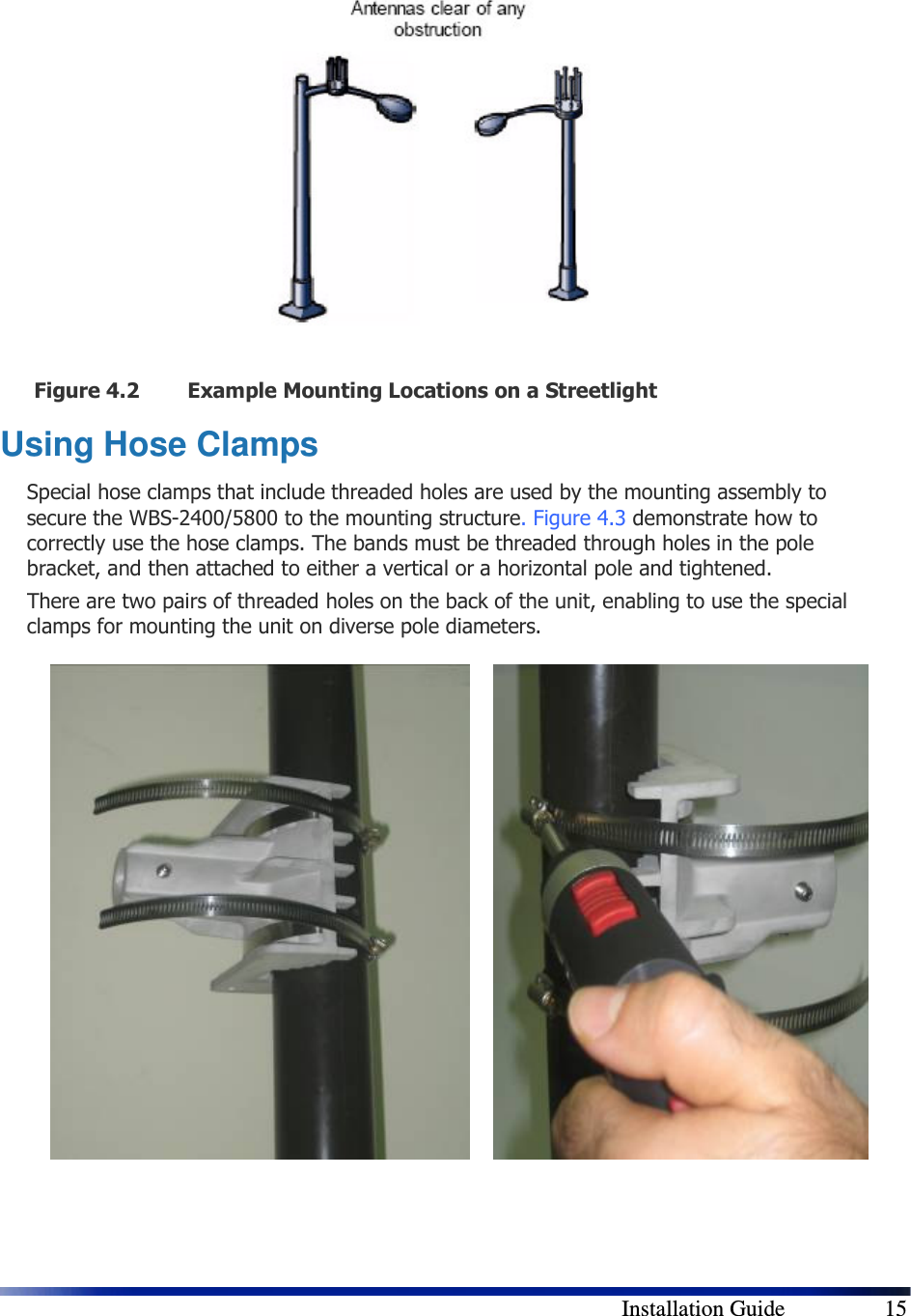        Installation Guide    15  Figure 4.2 Example Mounting Locations on a Streetlight Using Hose Clamps Special hose clamps that include threaded holes are used by the mounting assembly to secure the WBS-2400/5800 to the mounting structure.  Figure 4.3 demonstrate how to correctly use the hose clamps. The bands must be threaded through holes in the pole bracket, and then attached to either a vertical or a horizontal pole and tightened. There are two pairs of threaded holes on the back of the unit, enabling to use the special clamps for mounting the unit on diverse pole diameters.                      