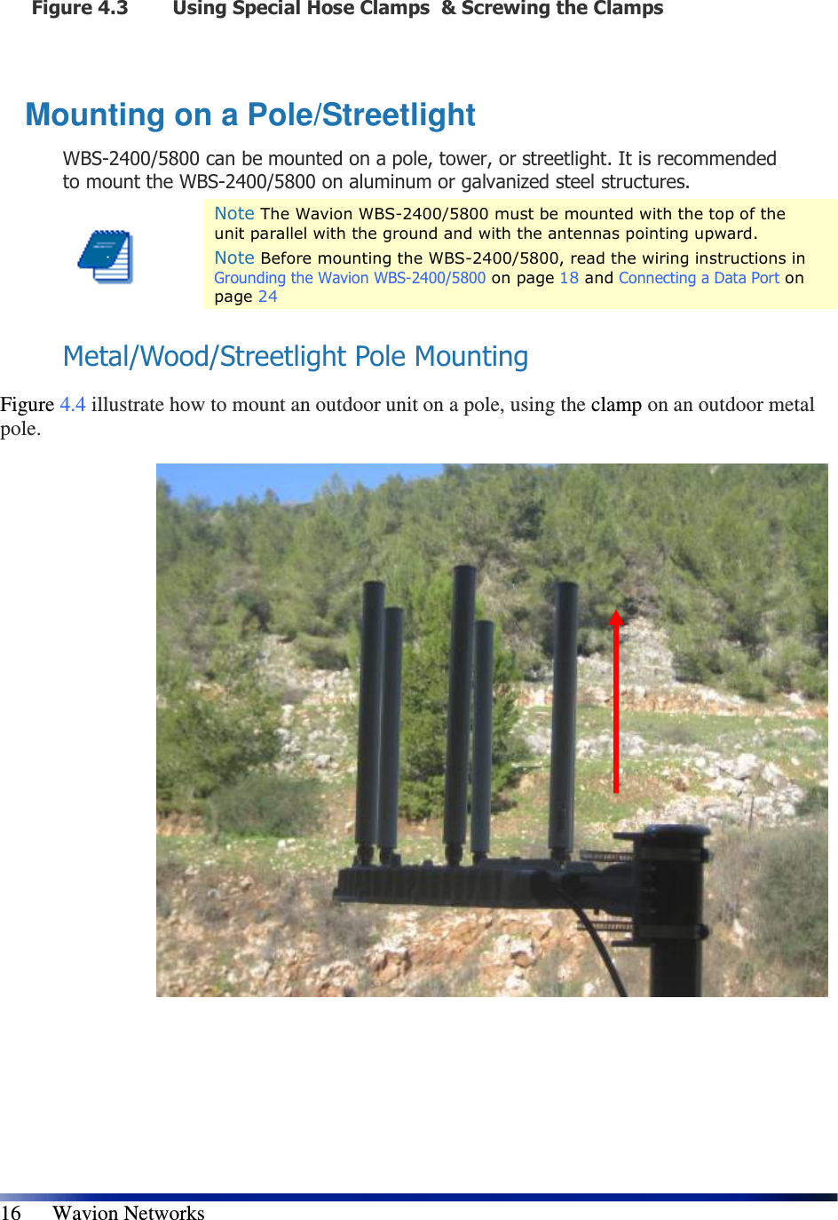   16      Wavion Networks Figure 4.3 Using Special Hose Clamps  &amp; Screwing the Clamps  Mounting on a Pole/Streetlight WBS-2400/5800 can be mounted on a pole, tower, or streetlight. It is recommended to mount the WBS-2400/5800 on aluminum or galvanized steel structures.  Note The Wavion WBS-2400/5800 must be mounted with the top of the unit parallel with the ground and with the antennas pointing upward. Note Before mounting the WBS-2400/5800, read the wiring instructions in Grounding the Wavion WBS-2400/5800 on page 18 and Connecting a Data Port on page 24  Metal/Wood/Streetlight Pole Mounting  Figure 4.4 illustrate how to mount an outdoor unit on a pole, using the clamp on an outdoor metal pole.                            