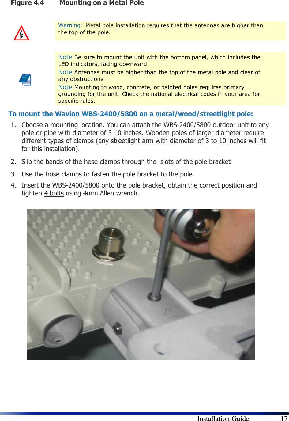        Installation Guide    17 Figure 4.4 Mounting on a Metal Pole   Warning:  Metal pole installation requires that the antennas are higher than the top of the pole.      Note Be sure to mount the unit with the bottom panel, which includes the LED indicators, facing downward Note Antennas must be higher than the top of the metal pole and clear of any obstructions Note Mounting to wood, concrete, or painted poles requires primary grounding for the unit. Check the national electrical codes in your area for specific rules. To mount the Wavion WBS-2400/5800 on a metal/wood/streetlight pole: 1. Choose a mounting location. You can attach the WBS-2400/5800 outdoor unit to any pole or pipe with diameter of 3-10 inches. Wooden poles of larger diameter require different types of clamps (any streetlight arm with diameter of 3 to 10 inches will fit for this installation). 2. Slip the bands of the hose clamps through the  slots of the pole bracket  3. Use the hose clamps to fasten the pole bracket to the pole.  4. Insert the WBS-2400/5800 onto the pole bracket, obtain the correct position and tighten 4 bolts using 4mm Allen wrench.                      