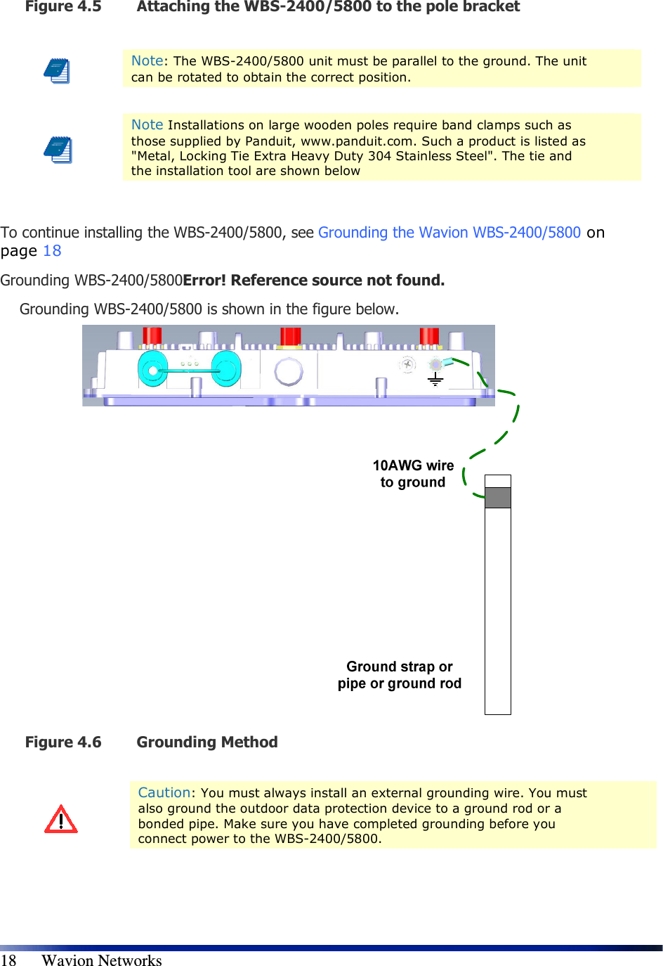   18      Wavion Networks Figure 4.5 Attaching the WBS-2400/5800 to the pole bracket   Note: The WBS-2400/5800 unit must be parallel to the ground. The unit can be rotated to obtain the correct position.    Note Installations on large wooden poles require band clamps such as those supplied by Panduit, www.panduit.com. Such a product is listed as &quot;Metal, Locking Tie Extra Heavy Duty 304 Stainless Steel&quot;. The tie and the installation tool are shown below  To continue installing the WBS-2400/5800, see Grounding the Wavion WBS-2400/5800 on page 18 Grounding WBS-2400/5800Error! Reference source not found.  Grounding WBS-2400/5800 is shown in the figure below.   Figure 4.6 Grounding Method    Caution: You must always install an external grounding wire. You must also ground the outdoor data protection device to a ground rod or a bonded pipe. Make sure you have completed grounding before you connect power to the WBS-2400/5800.   