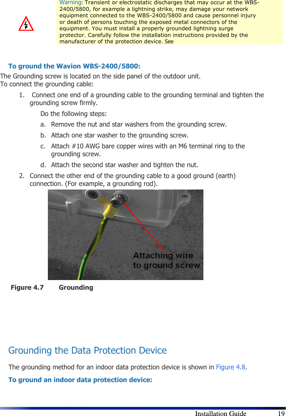        Installation Guide    19  Warning: Transient or electrostatic discharges that may occur at the WBS-2400/5800, for example a lightning strike, may damage your network equipment connected to the WBS-2400/5800 and cause personnel injury or death of persons touching the exposed metal connectors of the equipment. You must install a properly grounded lightning surge protector. Carefully follow the installation instructions provided by the manufacturer of the protection device. See   To ground the Wavion WBS-2400/5800: The Grounding screw is located on the side panel of the outdoor unit.  To connect the grounding cable: 1.  Connect one end of a grounding cable to the grounding terminal and tighten the grounding screw firmly.  Do the following steps: a. Remove the nut and star washers from the grounding screw. b. Attach one star washer to the grounding screw.  c. Attach #10 AWG bare copper wires with an M6 terminal ring to the grounding screw. d. Attach the second star washer and tighten the nut. 2. Connect the other end of the grounding cable to a good ground (earth) connection. (For example, a grounding rod).         Figure 4.7 Grounding    Grounding the Data Protection Device The grounding method for an indoor data protection device is shown in  Figure 4.8. To ground an indoor data protection device: 