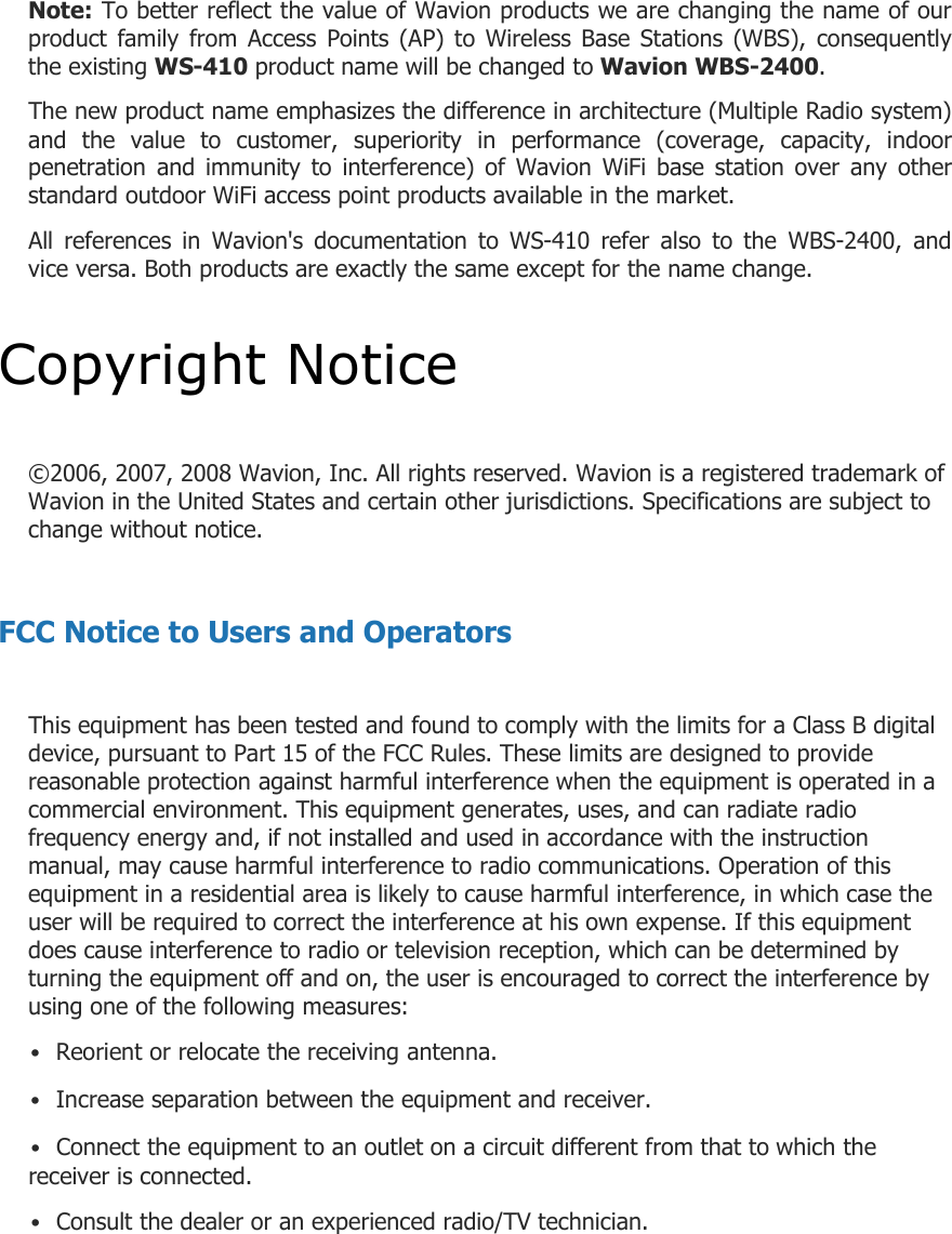 Note: To better reflect the value of Wavion products we are changing the name of our product  family  from  Access  Points  (AP)  to  Wireless  Base  Stations  (WBS),  consequently the existing WS-410 product name will be changed to Wavion WBS-2400.  The new product name emphasizes the difference in architecture (Multiple Radio system) and  the  value  to  customer,  superiority  in  performance  (coverage,  capacity,  indoor penetration  and  immunity  to  interference)  of  Wavion  WiFi  base  station  over  any  other standard outdoor WiFi access point products available in the market.  All  references  in  Wavion&apos;s  documentation  to  WS-410  refer  also  to  the  WBS-2400,  and vice versa. Both products are exactly the same except for the name change.  Copyright Notice  ©2006, 2007, 2008 Wavion, Inc. All rights reserved. Wavion is a registered trademark of Wavion in the United States and certain other jurisdictions. Specifications are subject to change without notice.  FCC Notice to Users and Operators  This equipment has been tested and found to comply with the limits for a Class B digital device, pursuant to Part 15 of the FCC Rules. These limits are designed to provide reasonable protection against harmful interference when the equipment is operated in a commercial environment. This equipment generates, uses, and can radiate radio frequency energy and, if not installed and used in accordance with the instruction manual, may cause harmful interference to radio communications. Operation of this equipment in a residential area is likely to cause harmful interference, in which case the user will be required to correct the interference at his own expense. If this equipment does cause interference to radio or television reception, which can be determined by turning the equipment off and on, the user is encouraged to correct the interference by using one of the following measures: • Reorient or relocate the receiving antenna. • Increase separation between the equipment and receiver. • Connect the equipment to an outlet on a circuit different from that to which the receiver is connected. • Consult the dealer or an experienced radio/TV technician.  