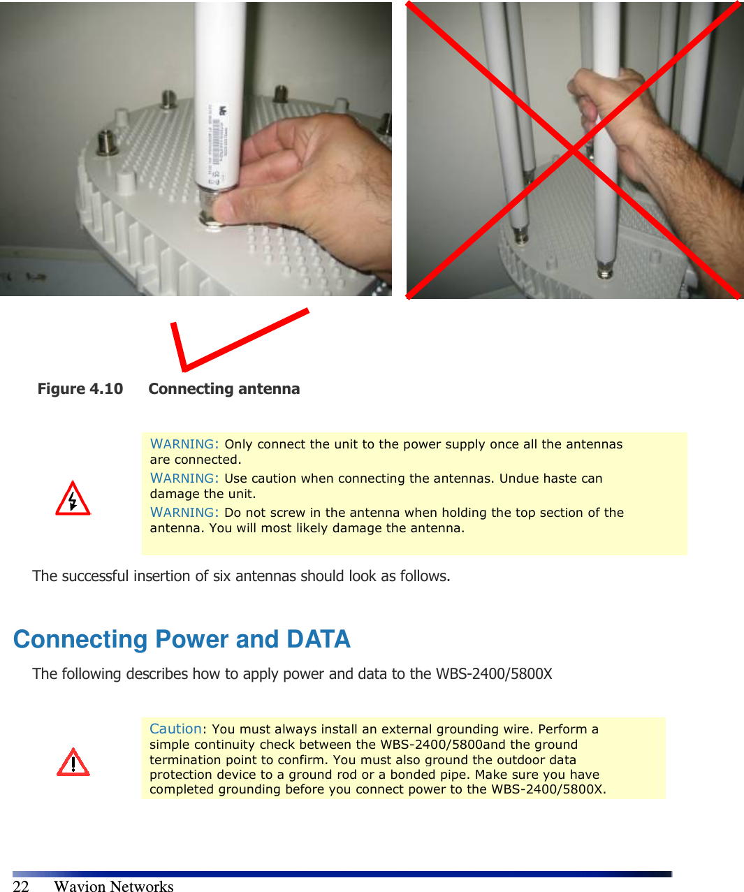   22      Wavion Networks                        Figure 4.10 Connecting antenna    WARNING: Only connect the unit to the power supply once all the antennas are connected. WARNING: Use caution when connecting the antennas. Undue haste can damage the unit. WARNING: Do not screw in the antenna when holding the top section of the antenna. You will most likely damage the antenna.  The successful insertion of six antennas should look as follows.  Connecting Power and DATA The following describes how to apply power and data to the WBS-2400/5800X   Caution: You must always install an external grounding wire. Perform a simple continuity check between the WBS-2400/5800and the ground termination point to confirm. You must also ground the outdoor data protection device to a ground rod or a bonded pipe. Make sure you have completed grounding before you connect power to the WBS-2400/5800X. 