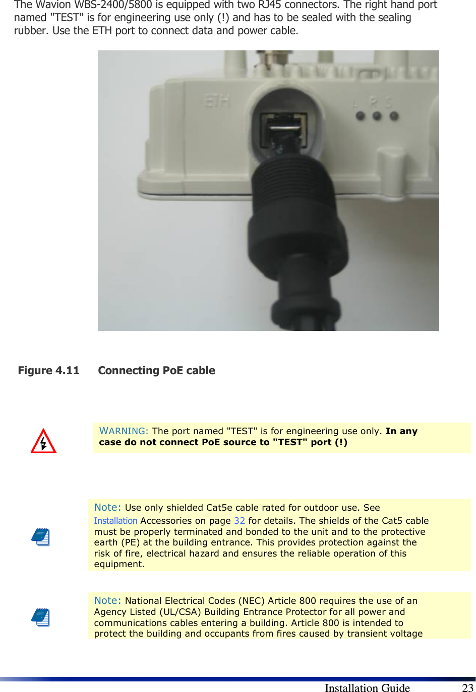        Installation Guide    23 The Wavion WBS-2400/5800 is equipped with two RJ45 connectors. The right hand port named &quot;TEST&quot; is for engineering use only (!) and has to be sealed with the sealing rubber. Use the ETH port to connect data and power cable.                Figure 4.11 Connecting PoE cable     WARNING: The port named &quot;TEST&quot; is for engineering use only. In any case do not connect PoE source to &quot;TEST&quot; port (!)    Note: Use only shielded Cat5e cable rated for outdoor use. See  Installation Accessories on page 32 for details. The shields of the Cat5 cable must be properly terminated and bonded to the unit and to the protective earth (PE) at the building entrance. This provides protection against the risk of fire, electrical hazard and ensures the reliable operation of this equipment.   Note: National Electrical Codes (NEC) Article 800 requires the use of an Agency Listed (UL/CSA) Building Entrance Protector for all power and communications cables entering a building. Article 800 is intended to protect the building and occupants from fires caused by transient voltage 