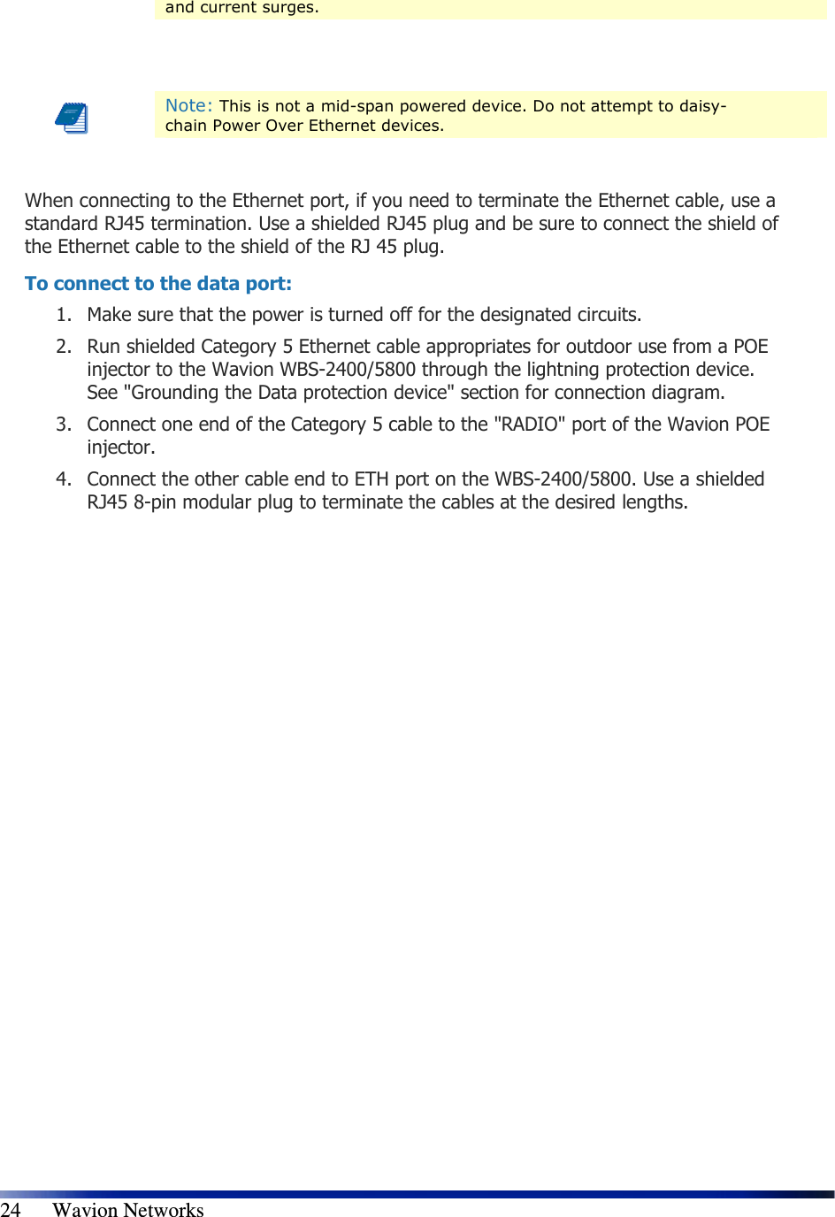   24      Wavion Networks and current surges.     Note: This is not a mid-span powered device. Do not attempt to daisy-chain Power Over Ethernet devices.  When connecting to the Ethernet port, if you need to terminate the Ethernet cable, use a standard RJ45 termination. Use a shielded RJ45 plug and be sure to connect the shield of the Ethernet cable to the shield of the RJ 45 plug. To connect to the data port: 1. Make sure that the power is turned off for the designated circuits. 2. Run shielded Category 5 Ethernet cable appropriates for outdoor use from a POE injector to the Wavion WBS-2400/5800 through the lightning protection device. See &quot;Grounding the Data protection device&quot; section for connection diagram. 3. Connect one end of the Category 5 cable to the &quot;RADIO&quot; port of the Wavion POE injector. 4. Connect the other cable end to ETH port on the WBS-2400/5800. Use a shielded RJ45 8-pin modular plug to terminate the cables at the desired lengths.                    