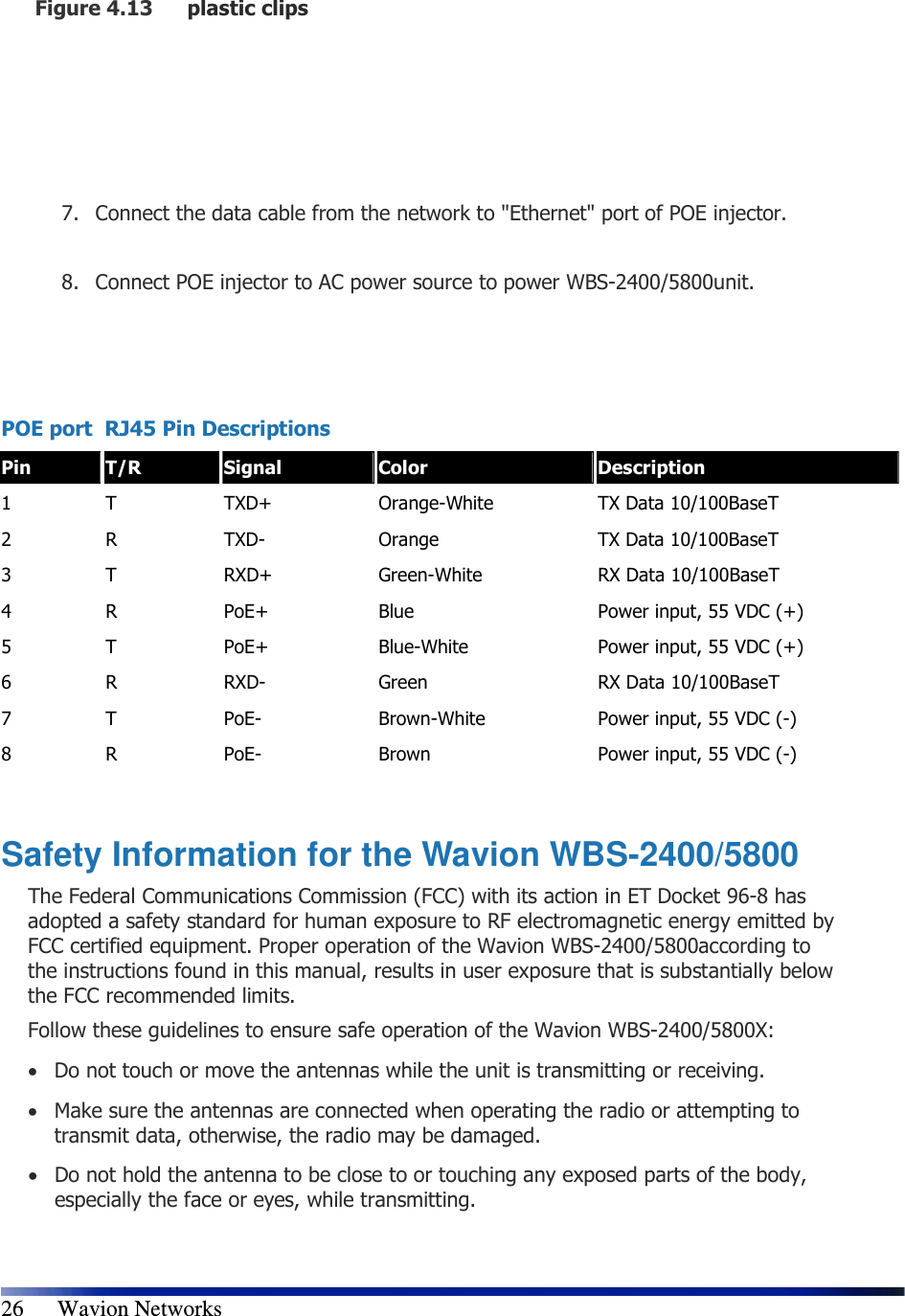   26      Wavion Networks Figure 4.13 plastic clips      7. Connect the data cable from the network to &quot;Ethernet&quot; port of POE injector.  8. Connect POE injector to AC power source to power WBS-2400/5800unit.    POE port  RJ45 Pin Descriptions  Pin  T/R  Signal  Color  Description 1  T  TXD+  Orange-White  TX Data 10/100BaseT 2  R  TXD-  Orange  TX Data 10/100BaseT 3  T  RXD+  Green-White  RX Data 10/100BaseT 4  R  PoE+  Blue  Power input, 55 VDC (+) 5  T  PoE+  Blue-White  Power input, 55 VDC (+) 6  R  RXD-  Green  RX Data 10/100BaseT 7  T  PoE-  Brown-White  Power input, 55 VDC (-) 8  R  PoE-  Brown  Power input, 55 VDC (-)  Safety Information for the Wavion WBS-2400/5800 The Federal Communications Commission (FCC) with its action in ET Docket 96-8 has adopted a safety standard for human exposure to RF electromagnetic energy emitted by FCC certified equipment. Proper operation of the Wavion WBS-2400/5800according to the instructions found in this manual, results in user exposure that is substantially below the FCC recommended limits. Follow these guidelines to ensure safe operation of the Wavion WBS-2400/5800X: • Do not touch or move the antennas while the unit is transmitting or receiving. • Make sure the antennas are connected when operating the radio or attempting to transmit data, otherwise, the radio may be damaged. • Do not hold the antenna to be close to or touching any exposed parts of the body, especially the face or eyes, while transmitting. 