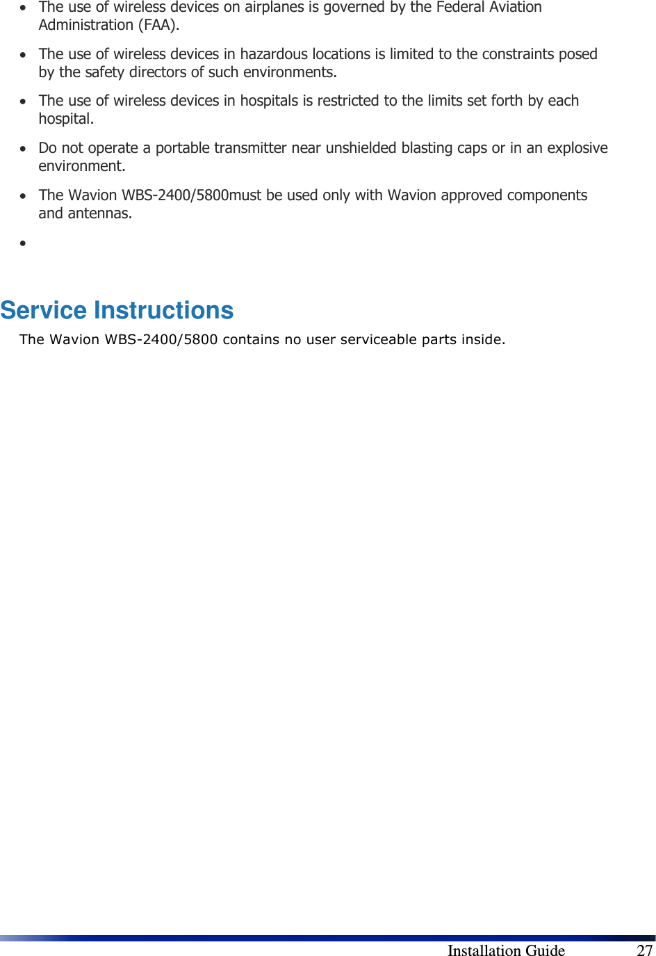        Installation Guide    27 • The use of wireless devices on airplanes is governed by the Federal Aviation Administration (FAA). • The use of wireless devices in hazardous locations is limited to the constraints posed by the safety directors of such environments. • The use of wireless devices in hospitals is restricted to the limits set forth by each hospital. • Do not operate a portable transmitter near unshielded blasting caps or in an explosive environment. • The Wavion WBS-2400/5800must be used only with Wavion approved components and antennas. •   Service Instructions The Wavion WBS-2400/5800 contains no user serviceable parts inside.  