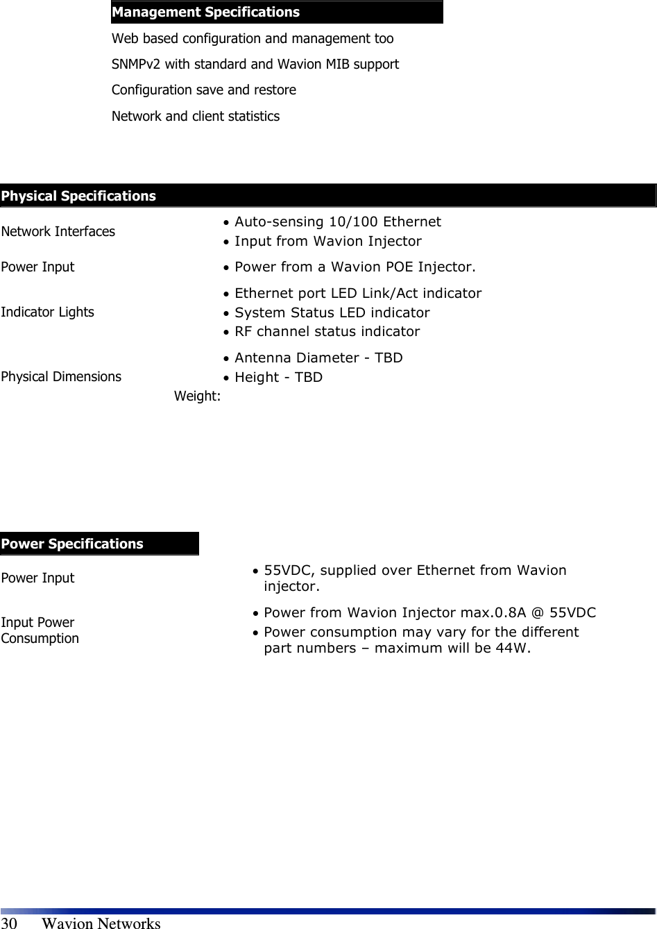   30      Wavion Networks Physical Specifications Network Interfaces  • Auto-sensing 10/100 Ethernet • Input from Wavion Injector Power Input  • Power from a Wavion POE Injector. Indicator Lights • Ethernet port LED Link/Act indicator • System Status LED indicator • RF channel status indicator Physical Dimensions • Antenna Diameter - TBD • Height - TBD Weight:          Power Specifications Power Input  • 55VDC, supplied over Ethernet from Wavion injector. Input Power Consumption • Power from Wavion Injector max.0.8A @ 55VDC • Power consumption may vary for the different part numbers – maximum will be 44W.              Management Specifications Web based configuration and management too SNMPv2 with standard and Wavion MIB support Configuration save and restore Network and client statistics   