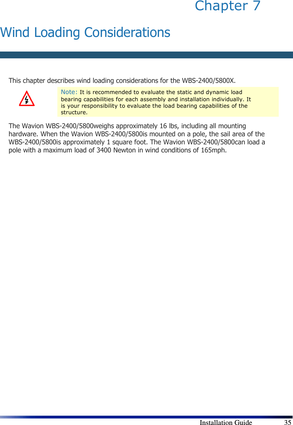        Installation Guide    35 Chapter 7   Wind Loading Considerations  This chapter describes wind loading considerations for the WBS-2400/5800X.  Note: It is recommended to evaluate the static and dynamic load bearing capabilities for each assembly and installation individually. It is your responsibility to evaluate the load bearing capabilities of the structure. The Wavion WBS-2400/5800weighs approximately 16 lbs, including all mounting hardware. When the Wavion WBS-2400/5800is mounted on a pole, the sail area of the WBS-2400/5800is approximately 1 square foot. The Wavion WBS-2400/5800can load a pole with a maximum load of 3400 Newton in wind conditions of 165mph. 