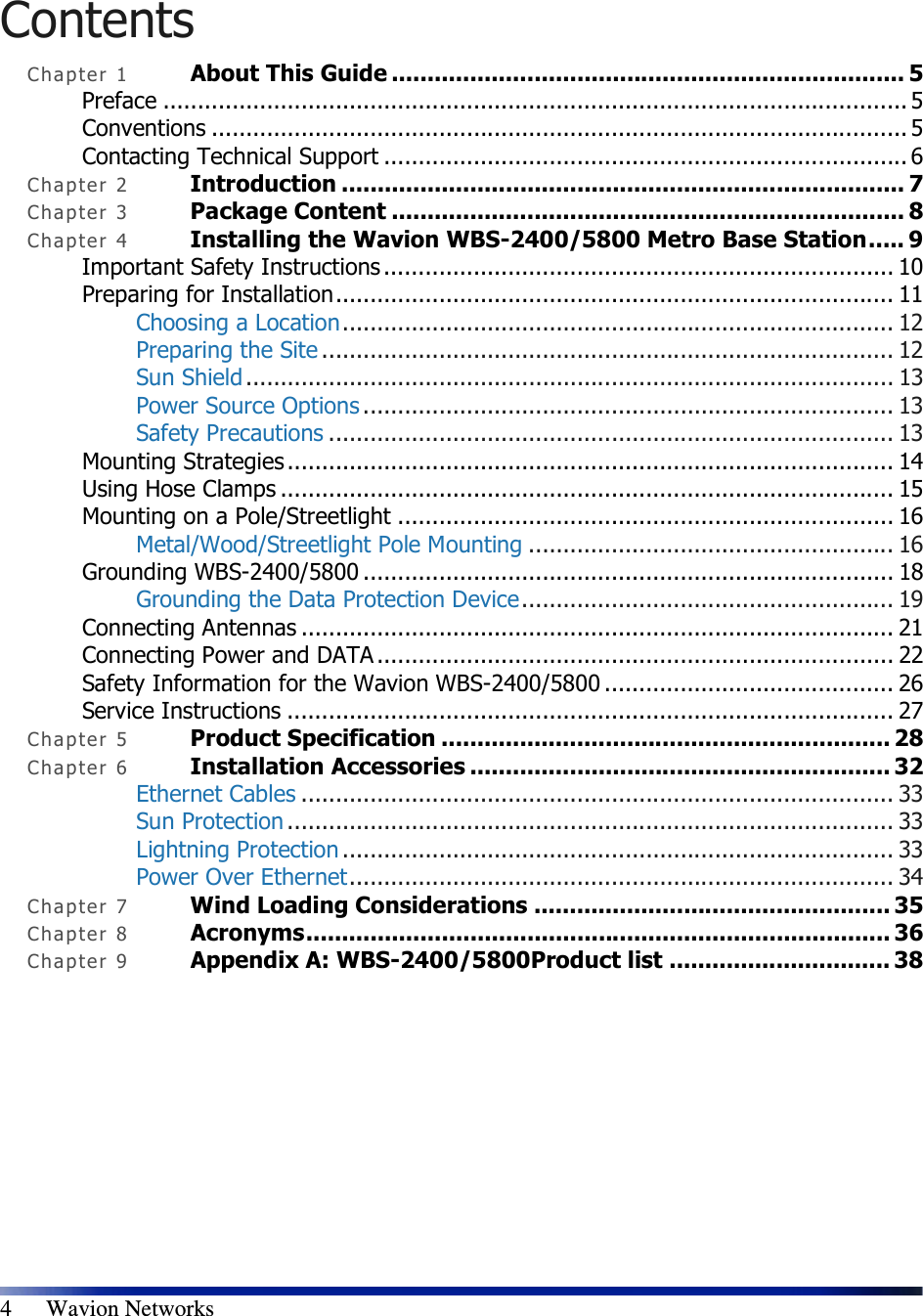  4      Wavion Networks Contents Cha p t e r  1 About This Guide ........................................................................ 5 Preface ............................................................................................................ 5 Conventions ..................................................................................................... 5 Contacting Technical Support ............................................................................ 6 Cha p t e r  2 Introduction ............................................................................... 7 Cha p t e r  3 Package Content ........................................................................ 8 Cha p t e r  4 Installing the Wavion WBS-2400/5800 Metro Base Station..... 9 Important Safety Instructions.......................................................................... 10 Preparing for Installation................................................................................. 11 Choosing a Location................................................................................ 12 Preparing the Site ................................................................................... 12 Sun Shield .............................................................................................. 13 Power Source Options ............................................................................. 13 Safety Precautions .................................................................................. 13 Mounting Strategies ........................................................................................ 14 Using Hose Clamps ......................................................................................... 15 Mounting on a Pole/Streetlight ........................................................................ 16 Metal/Wood/Streetlight Pole Mounting ..................................................... 16 Grounding WBS-2400/5800 ............................................................................. 18 Grounding the Data Protection Device...................................................... 19 Connecting Antennas ...................................................................................... 21 Connecting Power and DATA ........................................................................... 22 Safety Information for the Wavion WBS-2400/5800 .......................................... 26 Service Instructions ........................................................................................ 27 Cha p t e r  5 Product Specification ............................................................... 28 Cha p t e r  6 Installation Accessories ........................................................... 32 Ethernet Cables ...................................................................................... 33 Sun Protection ........................................................................................ 33 Lightning Protection ................................................................................ 33 Power Over Ethernet............................................................................... 34 Cha p t e r  7 Wind Loading Considerations .................................................. 35 Cha p t e r  8 Acronyms.................................................................................. 36 Cha p t e r  9 Appendix A: WBS-2400/5800Product list ............................... 38 