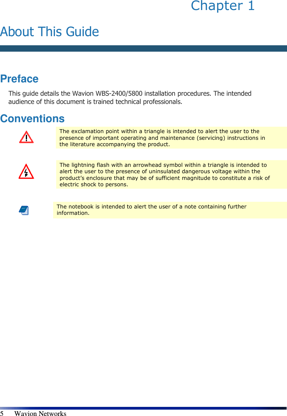   5      Wavion Networks Chapter 1   About This Guide   Preface This guide details the Wavion WBS-2400/5800 installation procedures. The intended audience of this document is trained technical professionals. Conventions  The exclamation point within a triangle is intended to alert the user to the presence of important operating and maintenance (servicing) instructions in the literature accompanying the product.   The lightning flash with an arrowhead symbol within a triangle is intended to alert the user to the presence of uninsulated dangerous voltage within the product’s enclosure that may be of sufficient magnitude to constitute a risk of electric shock to persons.   The notebook is intended to alert the user of a note containing further information.  