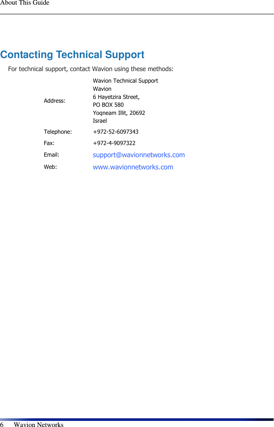  About This Guide    6      Wavion Networks  Contacting Technical Support For technical support, contact Wavion using these methods: Address: Wavion Technical Support Wavion  6 Hayetzira Street, PO BOX 580  Yoqneam Illit, 20692 Israel Telephone:  +972-52-6097343  Fax:  +972-4-9097322 Email: support@wavionnetworks.com  Web: www.wavionnetworks.com  