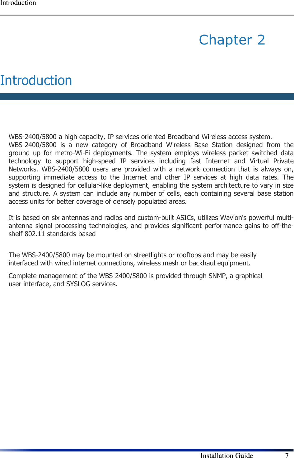  Introduction        Installation Guide    7 Chapter 2   Introduction   WBS-2400/5800 a high capacity, IP services oriented Broadband Wireless access system.  WBS-2400/5800  is  a  new  category  of  Broadband  Wireless  Base  Station  designed  from  the ground  up  for  metro-Wi-Fi  deployments.  The  system  employs  wireless  packet  switched  data technology  to  support  high-speed  IP  services  including  fast  Internet  and  Virtual  Private Networks.  WBS-2400/5800  users  are  provided  with  a  network  connection  that  is  always  on, supporting  immediate  access  to  the  Internet  and  other  IP  services  at  high  data  rates.  The system is designed for cellular-like deployment, enabling the system architecture to vary in size and structure. A system can include any number of cells, each containing several base station access units for better coverage of densely populated areas.  It is based on six antennas and radios and custom-built ASICs, utilizes Wavion&apos;s powerful multi-antenna signal processing technologies, and provides significant performance gains to off-the-shelf 802.11 standards-based  The WBS-2400/5800 may be mounted on streetlights or rooftops and may be easily interfaced with wired internet connections, wireless mesh or backhaul equipment.  Complete management of the WBS-2400/5800 is provided through SNMP, a graphical user interface, and SYSLOG services.   