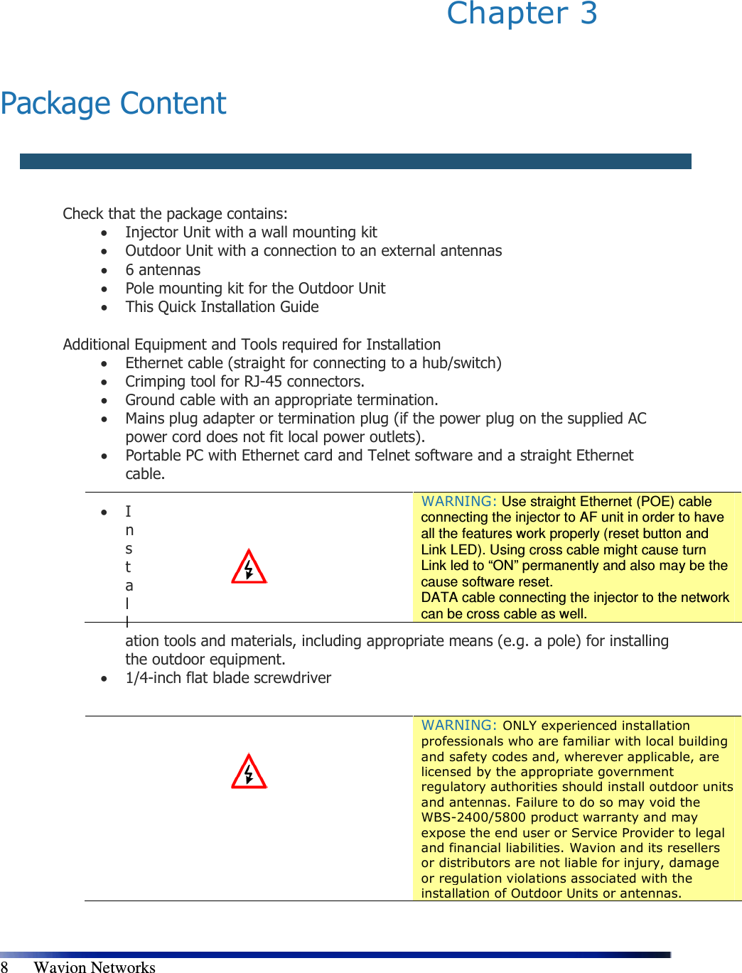   8      Wavion Networks Chapter 3    Package Content   Check that the package contains:  • Injector Unit with a wall mounting kit  • Outdoor Unit with a connection to an external antennas  • 6 antennas • Pole mounting kit for the Outdoor Unit  • This Quick Installation Guide  Additional Equipment and Tools required for Installation  • Ethernet cable (straight for connecting to a hub/switch)  • Crimping tool for RJ-45 connectors.  • Ground cable with an appropriate termination.  • Mains plug adapter or termination plug (if the power plug on the supplied AC power cord does not fit local power outlets).  • Portable PC with Ethernet card and Telnet software and a straight Ethernet cable.   • Installation tools and materials, including appropriate means (e.g. a pole) for installing the outdoor equipment.  • 1/4-inch flat blade screwdriver        WARNING: Use straight Ethernet (POE) cable connecting the injector to AF unit in order to have all the features work properly (reset button and Link LED). Using cross cable might cause turn Link led to “ON” permanently and also may be the cause software reset. DATA cable connecting the injector to the network can be cross cable as well.    WARNING: ONLY experienced installation professionals who are familiar with local building and safety codes and, wherever applicable, are licensed by the appropriate government regulatory authorities should install outdoor units and antennas. Failure to do so may void the WBS-2400/5800 product warranty and may expose the end user or Service Provider to legal and financial liabilities. Wavion and its resellers or distributors are not liable for injury, damage or regulation violations associated with the installation of Outdoor Units or antennas.  
