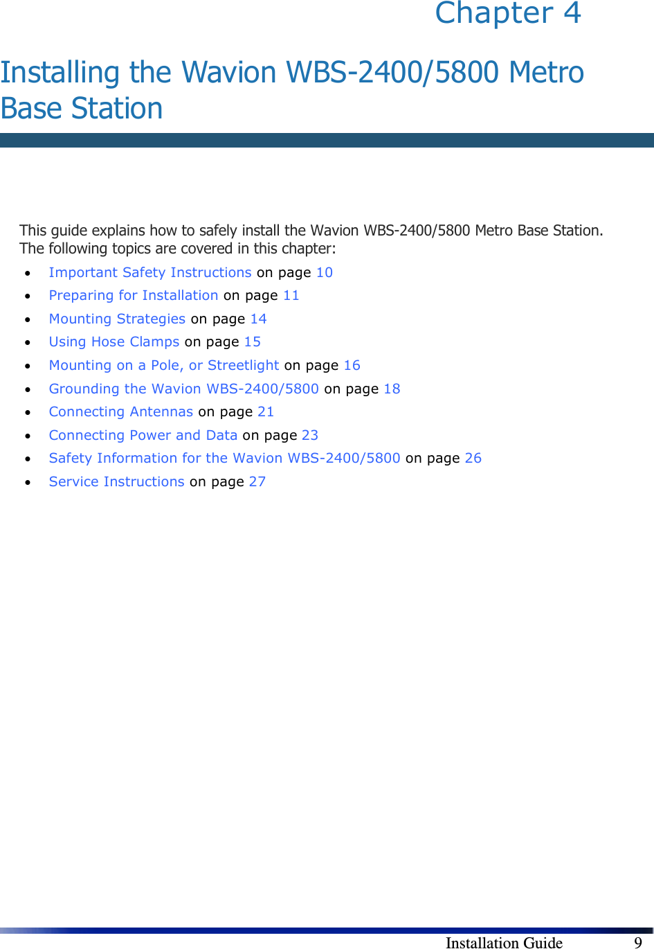        Installation Guide    9 Chapter 4   Installing the Wavion WBS-2400/5800 Metro Base Station   This guide explains how to safely install the Wavion WBS-2400/5800 Metro Base Station. The following topics are covered in this chapter: • Important Safety Instructions on page 10 • Preparing for Installation on page 11 • Mounting Strategies on page 14 • Using Hose Clamps on page 15 • Mounting on a Pole, or Streetlight on page 16 • Grounding the Wavion WBS-2400/5800 on page 18 • Connecting Antennas on page 21 • Connecting Power and Data on page 23 • Safety Information for the Wavion WBS-2400/5800 on page 26 • Service Instructions on page 27