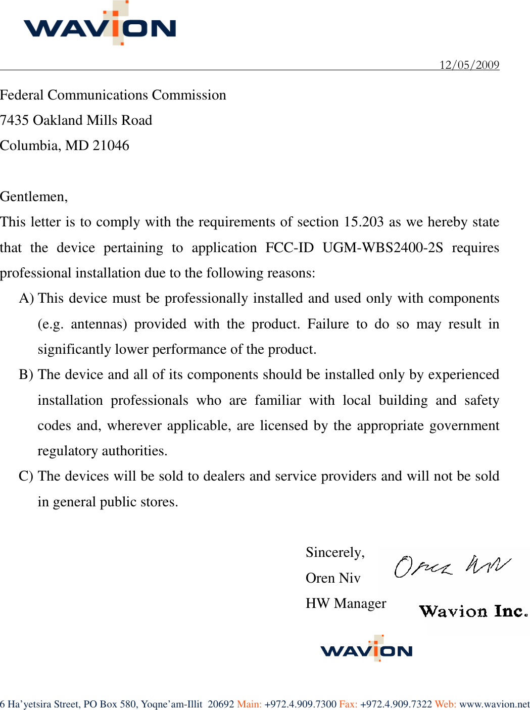    12/05/2009 6 Ha’yetsira Street, PO Box 580, Yoqne’am-Illit  20692 Main: +972.4.909.7300 Fax: +972.4.909.7322 Web: www.wavion.net   Federal Communications Commission 7435 Oakland Mills Road Columbia, MD 21046  Gentlemen, This letter is to comply with the requirements of section 15.203 as we hereby state that  the  device  pertaining  to  application  FCC-ID  UGM-WBS2400-2S  requires professional installation due to the following reasons: A) This device must be professionally installed and used only with components (e.g.  antennas)  provided  with  the  product.  Failure  to  do  so  may  result  in significantly lower performance of the product. B) The device and all of its components should be installed only by experienced installation  professionals  who  are  familiar  with  local  building  and  safety codes and, wherever applicable, are licensed by the appropriate government regulatory authorities. C) The devices will be sold to dealers and service providers and will not be sold in general public stores.  Sincerely, Oren Niv HW Manager  