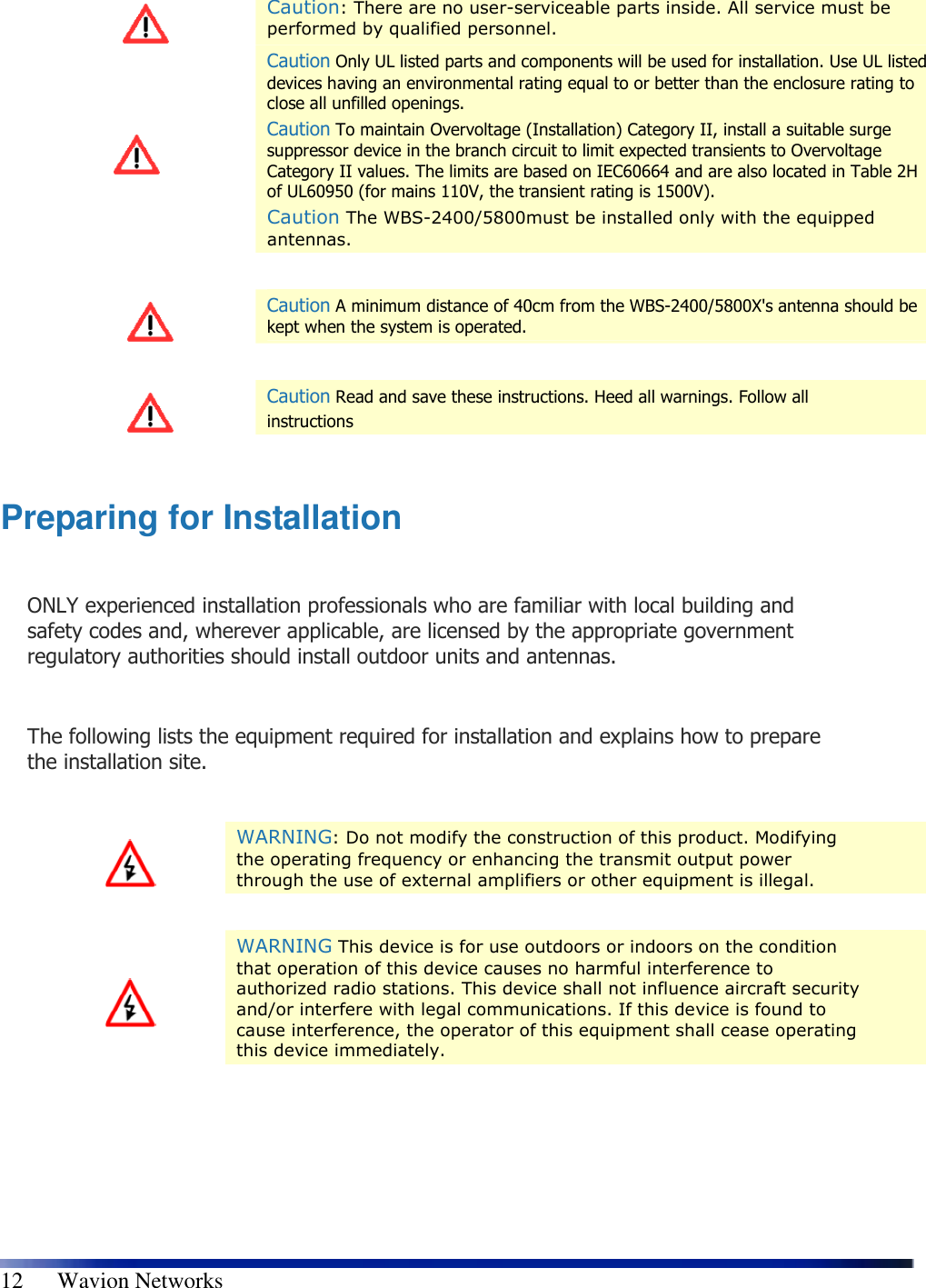   12      Wavion Networks    Caution: There are no user-serviceable parts inside. All service must be performed by qualified personnel.  Caution Only UL listed parts and components will be used for installation. Use UL listed devices having an environmental rating equal to or better than the enclosure rating to close all unfilled openings. Caution To maintain Overvoltage (Installation) Category II, install a suitable surge suppressor device in the branch circuit to limit expected transients to Overvoltage Category II values. The limits are based on IEC60664 and are also located in Table 2H of UL60950 (for mains 110V, the transient rating is 1500V). Caution The WBS-2400/5800must be installed only with the equipped antennas.    Caution A minimum distance of 40cm from the WBS-2400/5800X&apos;s antenna should be kept when the system is operated.    Caution Read and save these instructions. Heed all warnings. Follow all  instructions  Preparing for Installation  ONLY experienced installation professionals who are familiar with local building and safety codes and, wherever applicable, are licensed by the appropriate government regulatory authorities should install outdoor units and antennas.  The following lists the equipment required for installation and explains how to prepare the installation site.    WARNING: Do not modify the construction of this product. Modifying the operating frequency or enhancing the transmit output power through the use of external amplifiers or other equipment is illegal.    WARNING This device is for use outdoors or indoors on the condition that operation of this device causes no harmful interference to authorized radio stations. This device shall not influence aircraft security and/or interfere with legal communications. If this device is found to cause interference, the operator of this equipment shall cease operating this device immediately.  