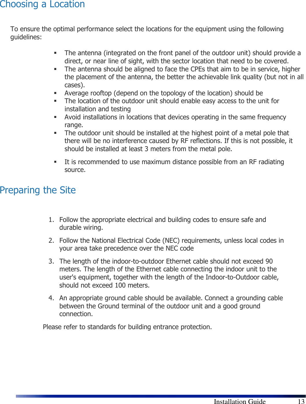        Installation Guide    13  Choosing a Location  To ensure the optimal performance select the locations for the equipment using the following guidelines:    The antenna (integrated on the front panel of the outdoor unit) should provide a direct, or near line of sight, with the sector location that need to be covered.   The antenna should be aligned to face the CPEs that aim to be in service, higher the placement of the antenna, the better the achievable link quality (but not in all cases).   Average rooftop (depend on the topology of the location) should be   The location of the outdoor unit should enable easy access to the unit for installation and testing  Avoid installations in locations that devices operating in the same frequency range.  The outdoor unit should be installed at the highest point of a metal pole that there will be no interference caused by RF reflections. If this is not possible, it should be installed at least 3 meters from the metal pole.  It is recommended to use maximum distance possible from an RF radiating source. Preparing the Site  1. Follow the appropriate electrical and building codes to ensure safe and durable wiring. 2. Follow the National Electrical Code (NEC) requirements, unless local codes in your area take precedence over the NEC code 3. The length of the indoor-to-outdoor Ethernet cable should not exceed 90 meters. The length of the Ethernet cable connecting the indoor unit to the user&apos;s equipment, together with the length of the Indoor-to-Outdoor cable, should not exceed 100 meters. 4. An appropriate ground cable should be available. Connect a grounding cable between the Ground terminal of the outdoor unit and a good ground connection.  Please refer to standards for building entrance protection.    