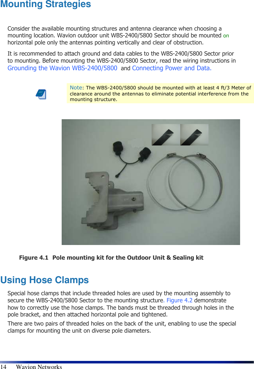   14      Wavion Networks Mounting Strategies  Consider the available mounting structures and antenna clearance when choosing a mounting location. Wavion outdoor unit WBS-2400/5800 Sector should be mounted on horizontal pole only the antennas pointing vertically and clear of obstruction. It is recommended to attach ground and data cables to the WBS-2400/5800 Sector prior to mounting. Before mounting the WBS-2400/5800 Sector, read the wiring instructions in Grounding the Wavion WBS-2400/5800  and Connecting Power and Data.   Note: The WBS-2400/5800 should be mounted with at least 4 ft/3 Meter of clearance around the antennas to eliminate potential interference from the mounting structure.                 Figure 4.1 Pole mounting kit for the Outdoor Unit &amp; Sealing kit  Using Hose Clamps Special hose clamps that include threaded holes are used by the mounting assembly to secure the WBS-2400/5800 Sector to the mounting structure.  Figure 4.2 demonstrate how to correctly use the hose clamps. The bands must be threaded through holes in the pole bracket, and then attached horizontal pole and tightened. There are two pairs of threaded holes on the back of the unit, enabling to use the special clamps for mounting the unit on diverse pole diameters.  