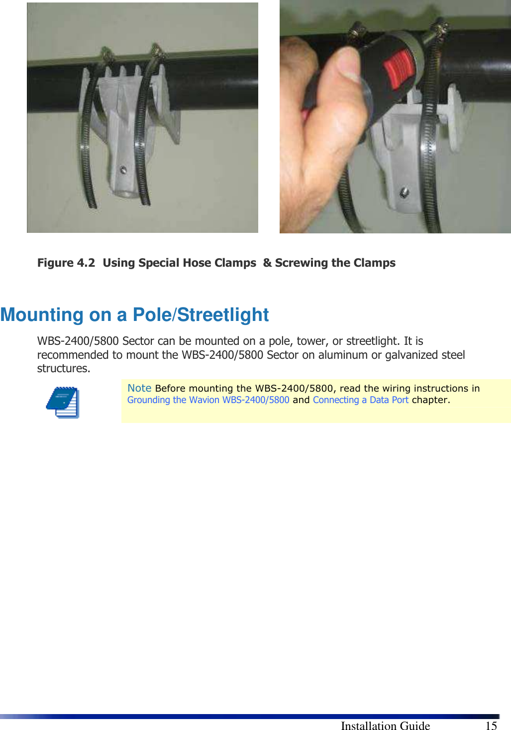        Installation Guide    15                  Figure 4.2 Using Special Hose Clamps  &amp; Screwing the Clamps  Mounting on a Pole/Streetlight WBS-2400/5800 Sector can be mounted on a pole, tower, or streetlight. It is recommended to mount the WBS-2400/5800 Sector on aluminum or galvanized steel structures.  Note Before mounting the WBS-2400/5800, read the wiring instructions in Grounding the Wavion WBS-2400/5800 and Connecting a Data Port chapter.                