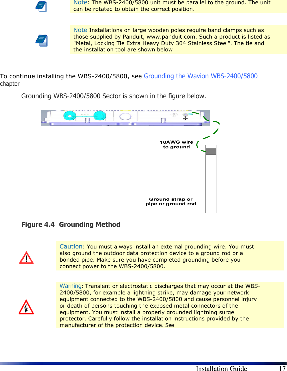        Installation Guide    17     Note: The WBS-2400/5800 unit must be parallel to the ground. The unit can be rotated to obtain the correct position.    Note Installations on large wooden poles require band clamps such as those supplied by Panduit, www.panduit.com. Such a product is listed as &quot;Metal, Locking Tie Extra Heavy Duty 304 Stainless Steel&quot;. The tie and the installation tool are shown below  To continue installing the WBS-2400/5800, see Grounding the Wavion WBS-2400/5800 chapter Grounding WBS-2400/5800 Sector is shown in the figure below.   Figure 4.4 Grounding Method    Caution: You must always install an external grounding wire. You must also ground the outdoor data protection device to a ground rod or a bonded pipe. Make sure you have completed grounding before you connect power to the WBS-2400/5800.    Warning: Transient or electrostatic discharges that may occur at the WBS-2400/5800, for example a lightning strike, may damage your network equipment connected to the WBS-2400/5800 and cause personnel injury or death of persons touching the exposed metal connectors of the equipment. You must install a properly grounded lightning surge protector. Carefully follow the installation instructions provided by the manufacturer of the protection device. See   